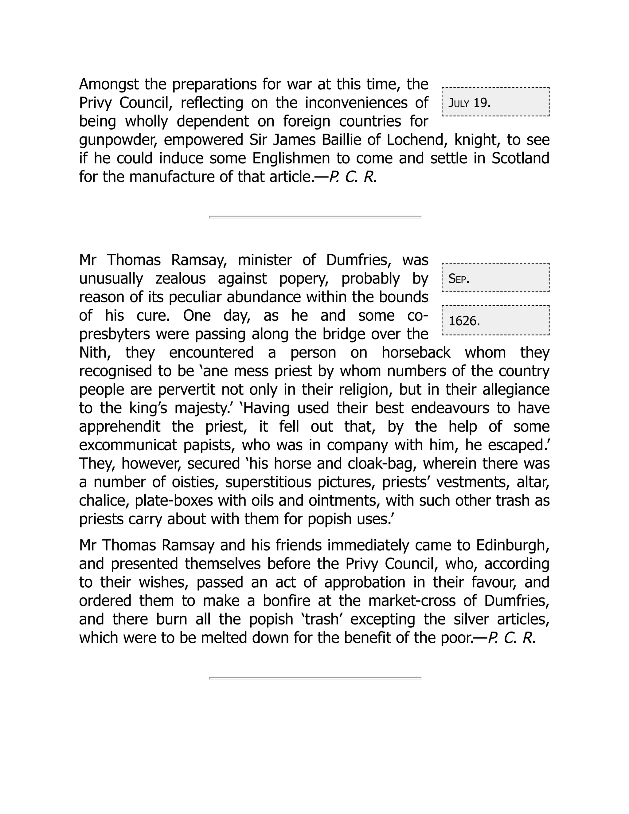 July 19.
Sep.
1626.
Amongst the preparations for war at this time, the
Privy Council, reflecting on the inconveniences of
being wholly dependent on foreign countries for
gunpowder, empowered Sir James Baillie of Lochend, knight, to see
if he could induce some Englishmen to come and settle in Scotland
for the manufacture of that article.—P. C. R.
Mr Thomas Ramsay, minister of Dumfries, was
unusually zealous against popery, probably by
reason of its peculiar abundance within the bounds
of his cure. One day, as he and some co-
presbyters were passing along the bridge over the
Nith, they encountered a person on horseback whom they
recognised to be ‘ane mess priest by whom numbers of the country
people are pervertit not only in their religion, but in their allegiance
to the king’s majesty.’ ‘Having used their best endeavours to have
apprehendit the priest, it fell out that, by the help of some
excommunicat papists, who was in company with him, he escaped.’
They, however, secured ‘his horse and cloak-bag, wherein there was
a number of oisties, superstitious pictures, priests’ vestments, altar,
chalice, plate-boxes with oils and ointments, with such other trash as
priests carry about with them for popish uses.’
Mr Thomas Ramsay and his friends immediately came to Edinburgh,
and presented themselves before the Privy Council, who, according
to their wishes, passed an act of approbation in their favour, and
ordered them to make a bonfire at the market-cross of Dumfries,
and there burn all the popish ‘trash’ excepting the silver articles,
which were to be melted down for the benefit of the poor.—P. C. R.
 
