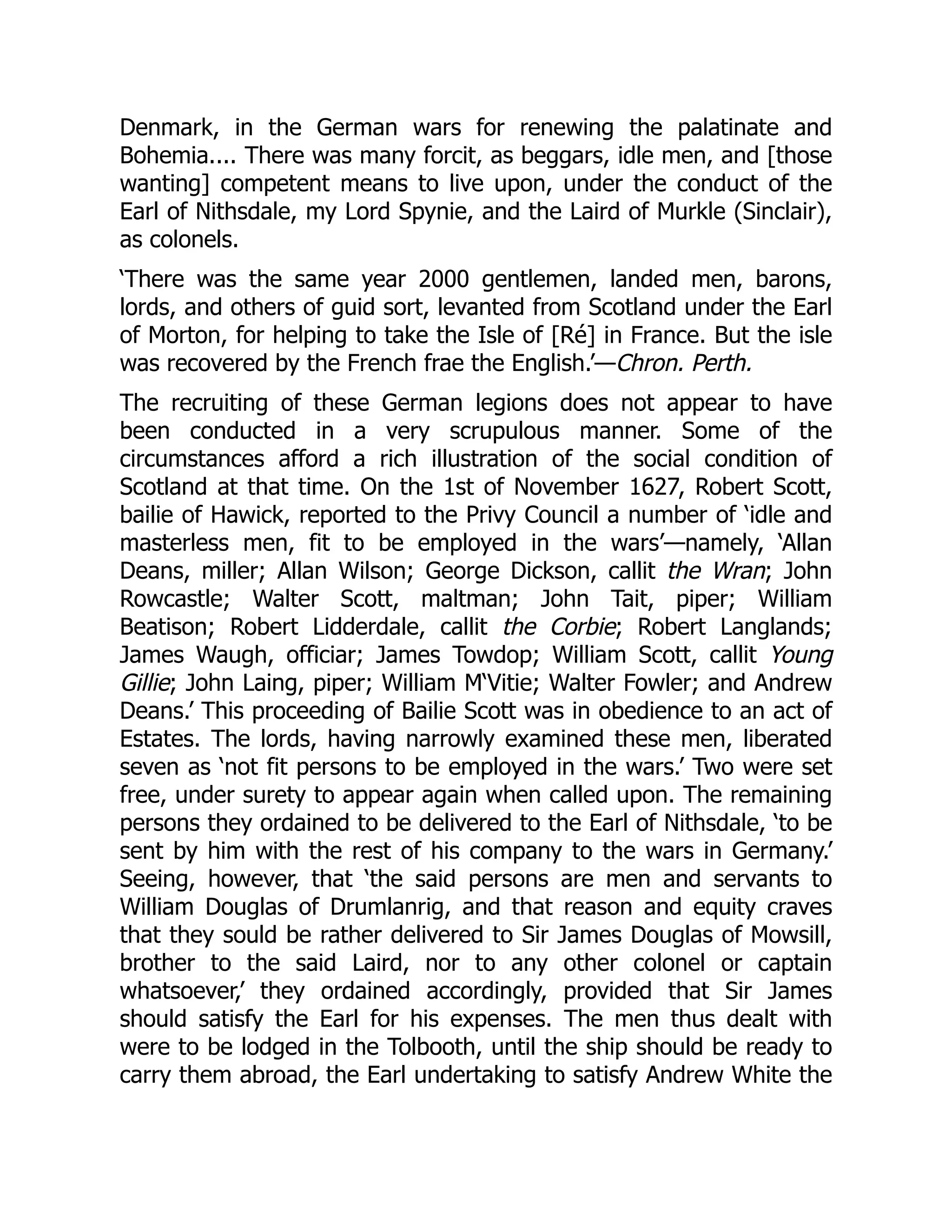 Denmark, in the German wars for renewing the palatinate and
Bohemia.... There was many forcit, as beggars, idle men, and [those
wanting] competent means to live upon, under the conduct of the
Earl of Nithsdale, my Lord Spynie, and the Laird of Murkle (Sinclair),
as colonels.
‘There was the same year 2000 gentlemen, landed men, barons,
lords, and others of guid sort, levanted from Scotland under the Earl
of Morton, for helping to take the Isle of [Ré] in France. But the isle
was recovered by the French frae the English.’—Chron. Perth.
The recruiting of these German legions does not appear to have
been conducted in a very scrupulous manner. Some of the
circumstances afford a rich illustration of the social condition of
Scotland at that time. On the 1st of November 1627, Robert Scott,
bailie of Hawick, reported to the Privy Council a number of ‘idle and
masterless men, fit to be employed in the wars’—namely, ‘Allan
Deans, miller; Allan Wilson; George Dickson, callit the Wran; John
Rowcastle; Walter Scott, maltman; John Tait, piper; William
Beatison; Robert Lidderdale, callit the Corbie; Robert Langlands;
James Waugh, officiar; James Towdop; William Scott, callit Young
Gillie; John Laing, piper; William M‘Vitie; Walter Fowler; and Andrew
Deans.’ This proceeding of Bailie Scott was in obedience to an act of
Estates. The lords, having narrowly examined these men, liberated
seven as ‘not fit persons to be employed in the wars.’ Two were set
free, under surety to appear again when called upon. The remaining
persons they ordained to be delivered to the Earl of Nithsdale, ‘to be
sent by him with the rest of his company to the wars in Germany.’
Seeing, however, that ‘the said persons are men and servants to
William Douglas of Drumlanrig, and that reason and equity craves
that they sould be rather delivered to Sir James Douglas of Mowsill,
brother to the said Laird, nor to any other colonel or captain
whatsoever,’ they ordained accordingly, provided that Sir James
should satisfy the Earl for his expenses. The men thus dealt with
were to be lodged in the Tolbooth, until the ship should be ready to
carry them abroad, the Earl undertaking to satisfy Andrew White the
 