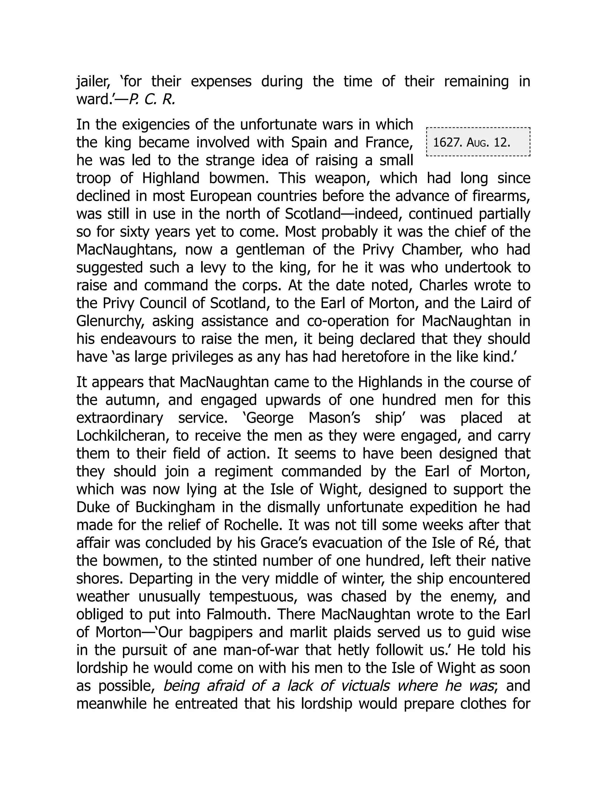 1627. Aug. 12.
jailer, ‘for their expenses during the time of their remaining in
ward.’—P. C. R.
In the exigencies of the unfortunate wars in which
the king became involved with Spain and France,
he was led to the strange idea of raising a small
troop of Highland bowmen. This weapon, which had long since
declined in most European countries before the advance of firearms,
was still in use in the north of Scotland—indeed, continued partially
so for sixty years yet to come. Most probably it was the chief of the
MacNaughtans, now a gentleman of the Privy Chamber, who had
suggested such a levy to the king, for he it was who undertook to
raise and command the corps. At the date noted, Charles wrote to
the Privy Council of Scotland, to the Earl of Morton, and the Laird of
Glenurchy, asking assistance and co-operation for MacNaughtan in
his endeavours to raise the men, it being declared that they should
have ‘as large privileges as any has had heretofore in the like kind.’
It appears that MacNaughtan came to the Highlands in the course of
the autumn, and engaged upwards of one hundred men for this
extraordinary service. ‘George Mason’s ship’ was placed at
Lochkilcheran, to receive the men as they were engaged, and carry
them to their field of action. It seems to have been designed that
they should join a regiment commanded by the Earl of Morton,
which was now lying at the Isle of Wight, designed to support the
Duke of Buckingham in the dismally unfortunate expedition he had
made for the relief of Rochelle. It was not till some weeks after that
affair was concluded by his Grace’s evacuation of the Isle of Ré, that
the bowmen, to the stinted number of one hundred, left their native
shores. Departing in the very middle of winter, the ship encountered
weather unusually tempestuous, was chased by the enemy, and
obliged to put into Falmouth. There MacNaughtan wrote to the Earl
of Morton—‘Our bagpipers and marlit plaids served us to guid wise
in the pursuit of ane man-of-war that hetly followit us.’ He told his
lordship he would come on with his men to the Isle of Wight as soon
as possible, being afraid of a lack of victuals where he was; and
meanwhile he entreated that his lordship would prepare clothes for
 