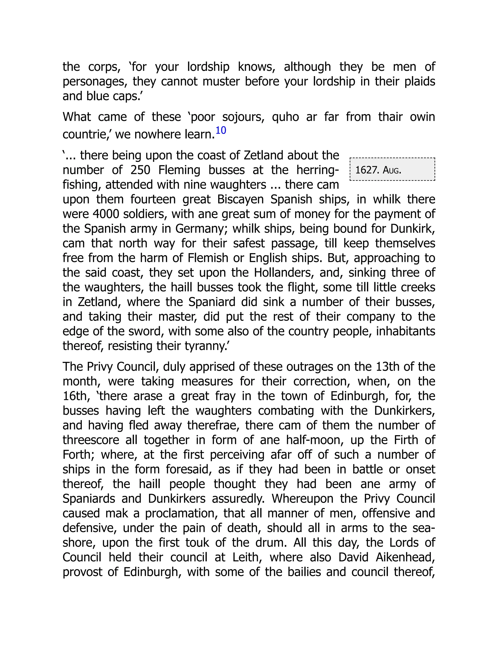 1627. Aug.
the corps, ‘for your lordship knows, although they be men of
personages, they cannot muster before your lordship in their plaids
and blue caps.’
What came of these ‘poor sojours, quho ar far from thair owin
countrie,’ we nowhere learn.10
‘... there being upon the coast of Zetland about the
number of 250 Fleming busses at the herring-
fishing, attended with nine waughters ... there cam
upon them fourteen great Biscayen Spanish ships, in whilk there
were 4000 soldiers, with ane great sum of money for the payment of
the Spanish army in Germany; whilk ships, being bound for Dunkirk,
cam that north way for their safest passage, till keep themselves
free from the harm of Flemish or English ships. But, approaching to
the said coast, they set upon the Hollanders, and, sinking three of
the waughters, the haill busses took the flight, some till little creeks
in Zetland, where the Spaniard did sink a number of their busses,
and taking their master, did put the rest of their company to the
edge of the sword, with some also of the country people, inhabitants
thereof, resisting their tyranny.’
The Privy Council, duly apprised of these outrages on the 13th of the
month, were taking measures for their correction, when, on the
16th, ‘there arase a great fray in the town of Edinburgh, for, the
busses having left the waughters combating with the Dunkirkers,
and having fled away therefrae, there cam of them the number of
threescore all together in form of ane half-moon, up the Firth of
Forth; where, at the first perceiving afar off of such a number of
ships in the form foresaid, as if they had been in battle or onset
thereof, the haill people thought they had been ane army of
Spaniards and Dunkirkers assuredly. Whereupon the Privy Council
caused mak a proclamation, that all manner of men, offensive and
defensive, under the pain of death, should all in arms to the sea-
shore, upon the first touk of the drum. All this day, the Lords of
Council held their council at Leith, where also David Aikenhead,
provost of Edinburgh, with some of the bailies and council thereof,
 