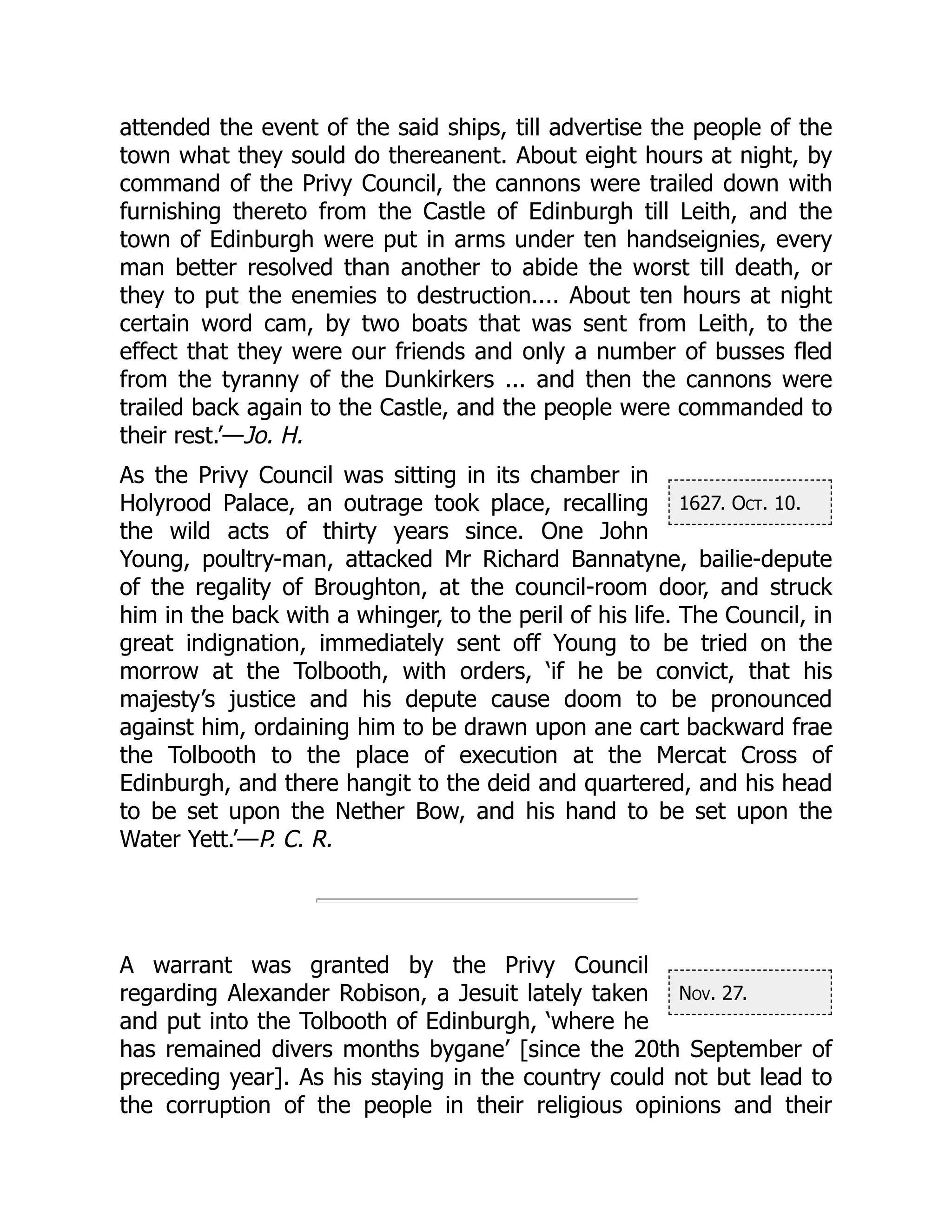 1627. Oct. 10.
Nov. 27.
attended the event of the said ships, till advertise the people of the
town what they sould do thereanent. About eight hours at night, by
command of the Privy Council, the cannons were trailed down with
furnishing thereto from the Castle of Edinburgh till Leith, and the
town of Edinburgh were put in arms under ten handseignies, every
man better resolved than another to abide the worst till death, or
they to put the enemies to destruction.... About ten hours at night
certain word cam, by two boats that was sent from Leith, to the
effect that they were our friends and only a number of busses fled
from the tyranny of the Dunkirkers ... and then the cannons were
trailed back again to the Castle, and the people were commanded to
their rest.’—Jo. H.
As the Privy Council was sitting in its chamber in
Holyrood Palace, an outrage took place, recalling
the wild acts of thirty years since. One John
Young, poultry-man, attacked Mr Richard Bannatyne, bailie-depute
of the regality of Broughton, at the council-room door, and struck
him in the back with a whinger, to the peril of his life. The Council, in
great indignation, immediately sent off Young to be tried on the
morrow at the Tolbooth, with orders, ‘if he be convict, that his
majesty’s justice and his depute cause doom to be pronounced
against him, ordaining him to be drawn upon ane cart backward frae
the Tolbooth to the place of execution at the Mercat Cross of
Edinburgh, and there hangit to the deid and quartered, and his head
to be set upon the Nether Bow, and his hand to be set upon the
Water Yett.’—P. C. R.
A warrant was granted by the Privy Council
regarding Alexander Robison, a Jesuit lately taken
and put into the Tolbooth of Edinburgh, ‘where he
has remained divers months bygane’ [since the 20th September of
preceding year]. As his staying in the country could not but lead to
the corruption of the people in their religious opinions and their
 