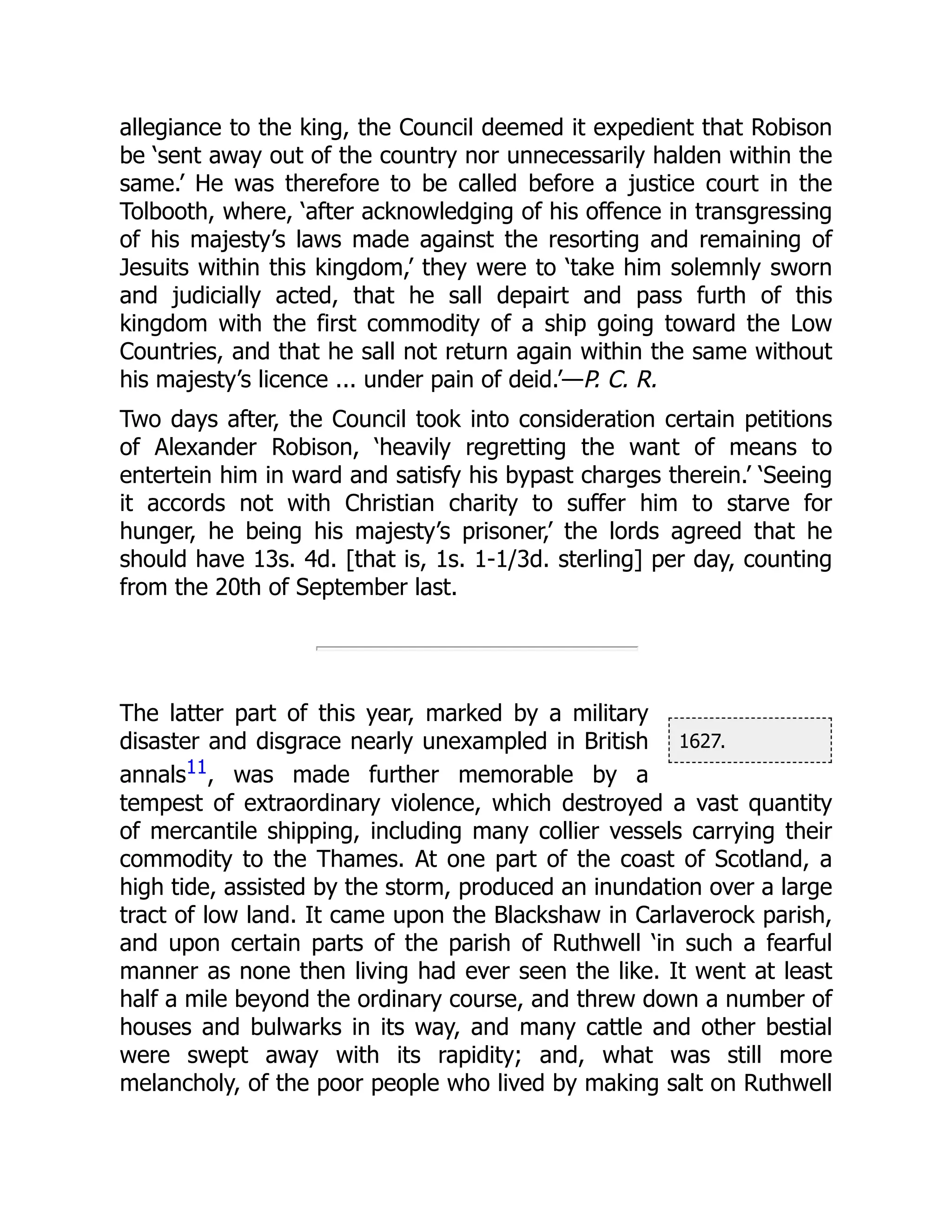 1627.
allegiance to the king, the Council deemed it expedient that Robison
be ‘sent away out of the country nor unnecessarily halden within the
same.’ He was therefore to be called before a justice court in the
Tolbooth, where, ‘after acknowledging of his offence in transgressing
of his majesty’s laws made against the resorting and remaining of
Jesuits within this kingdom,’ they were to ‘take him solemnly sworn
and judicially acted, that he sall depairt and pass furth of this
kingdom with the first commodity of a ship going toward the Low
Countries, and that he sall not return again within the same without
his majesty’s licence ... under pain of deid.’—P. C. R.
Two days after, the Council took into consideration certain petitions
of Alexander Robison, ‘heavily regretting the want of means to
entertein him in ward and satisfy his bypast charges therein.’ ‘Seeing
it accords not with Christian charity to suffer him to starve for
hunger, he being his majesty’s prisoner,’ the lords agreed that he
should have 13s. 4d. [that is, 1s. 1-1/3d. sterling] per day, counting
from the 20th of September last.
The latter part of this year, marked by a military
disaster and disgrace nearly unexampled in British
annals11, was made further memorable by a
tempest of extraordinary violence, which destroyed a vast quantity
of mercantile shipping, including many collier vessels carrying their
commodity to the Thames. At one part of the coast of Scotland, a
high tide, assisted by the storm, produced an inundation over a large
tract of low land. It came upon the Blackshaw in Carlaverock parish,
and upon certain parts of the parish of Ruthwell ‘in such a fearful
manner as none then living had ever seen the like. It went at least
half a mile beyond the ordinary course, and threw down a number of
houses and bulwarks in its way, and many cattle and other bestial
were swept away with its rapidity; and, what was still more
melancholy, of the poor people who lived by making salt on Ruthwell
 