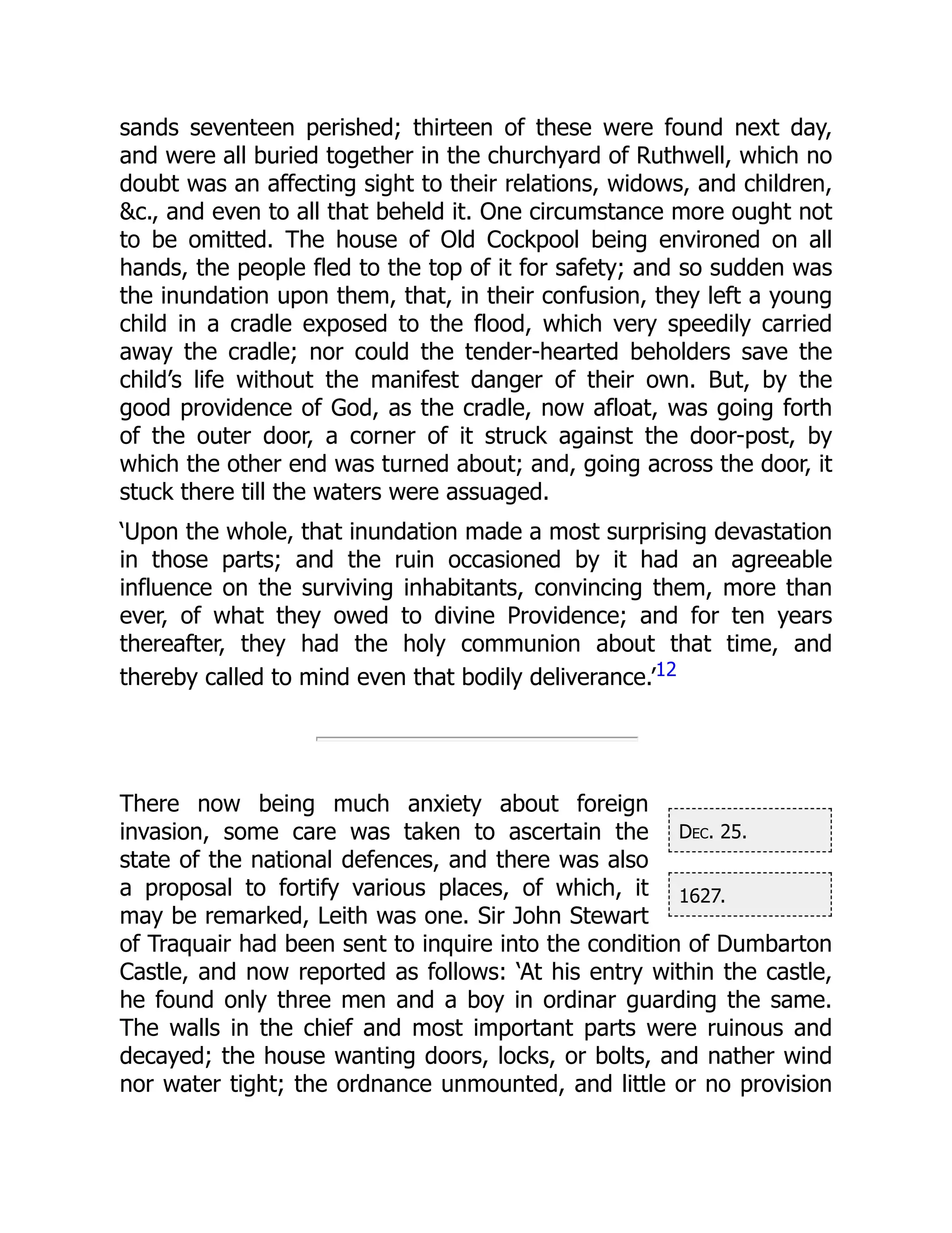 Dec. 25.
1627.
sands seventeen perished; thirteen of these were found next day,
and were all buried together in the churchyard of Ruthwell, which no
doubt was an affecting sight to their relations, widows, and children,
&c., and even to all that beheld it. One circumstance more ought not
to be omitted. The house of Old Cockpool being environed on all
hands, the people fled to the top of it for safety; and so sudden was
the inundation upon them, that, in their confusion, they left a young
child in a cradle exposed to the flood, which very speedily carried
away the cradle; nor could the tender-hearted beholders save the
child’s life without the manifest danger of their own. But, by the
good providence of God, as the cradle, now afloat, was going forth
of the outer door, a corner of it struck against the door-post, by
which the other end was turned about; and, going across the door, it
stuck there till the waters were assuaged.
‘Upon the whole, that inundation made a most surprising devastation
in those parts; and the ruin occasioned by it had an agreeable
influence on the surviving inhabitants, convincing them, more than
ever, of what they owed to divine Providence; and for ten years
thereafter, they had the holy communion about that time, and
thereby called to mind even that bodily deliverance.’12
There now being much anxiety about foreign
invasion, some care was taken to ascertain the
state of the national defences, and there was also
a proposal to fortify various places, of which, it
may be remarked, Leith was one. Sir John Stewart
of Traquair had been sent to inquire into the condition of Dumbarton
Castle, and now reported as follows: ‘At his entry within the castle,
he found only three men and a boy in ordinar guarding the same.
The walls in the chief and most important parts were ruinous and
decayed; the house wanting doors, locks, or bolts, and nather wind
nor water tight; the ordnance unmounted, and little or no provision
 