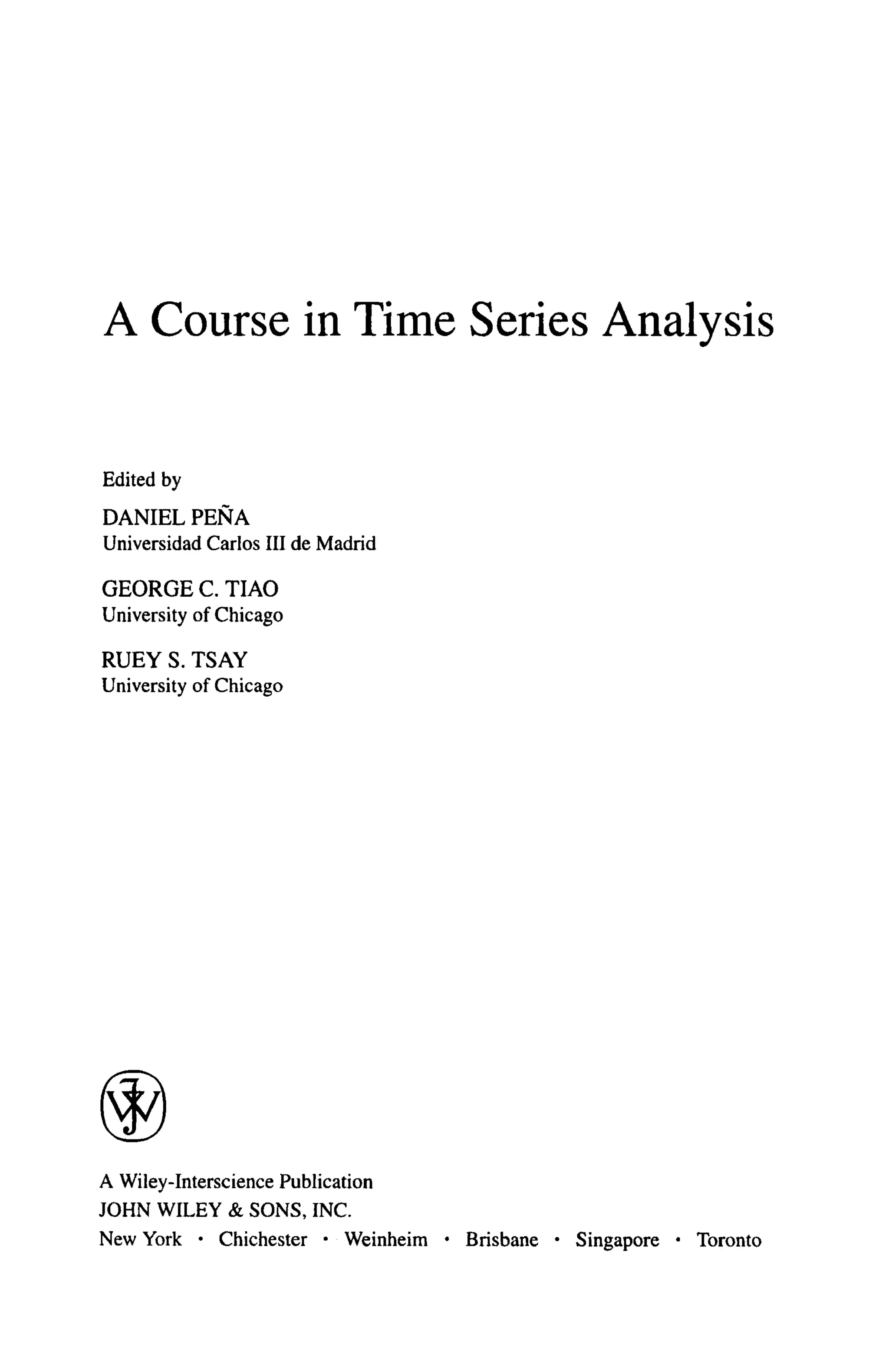 A Course in Time Series Analysis
Edited by
DANIEL ΡΕΝΑ
Universidad Carlos III de Madrid
GEORGE C. TIAO
University of Chicago
RUEY S. TSAY
University of Chicago
A Wiley-Interscience Publication
JOHN WILEY & SONS, INC.
New York · Chichester · Weinheim · Brisbane · Singapore · Toronto
 