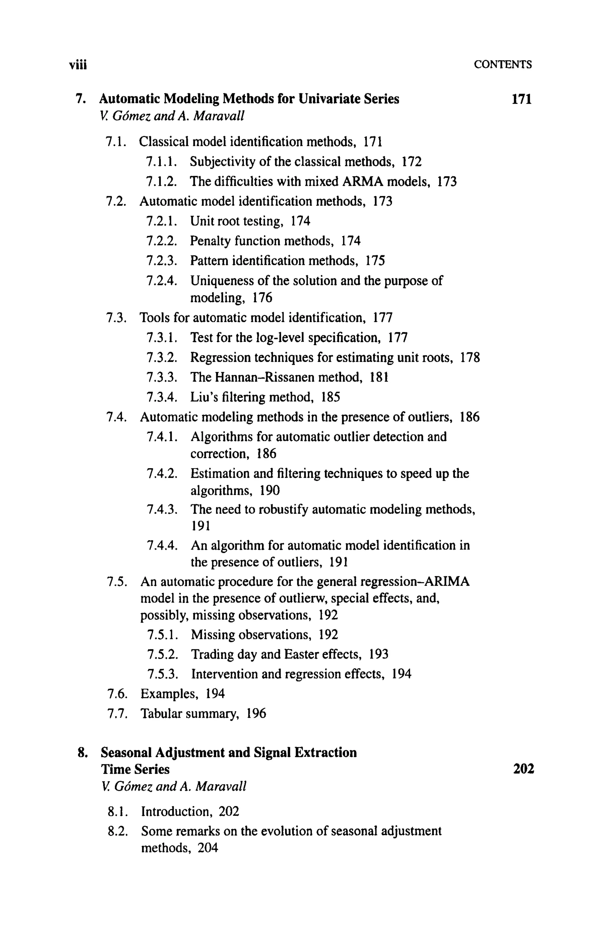 viii CONTENTS
7. Automatic Modeling Methods for Univariate Series 171
V. Gomez and A. Maravall
7.1. Classical model identification methods, 171
7.1.1. Subjectivity of the classical methods, 172
7.1.2. The difficulties with mixed ARMA models, 173
7.2. Automatic model identification methods, 173
7.2.1. Unit root testing, 174
7.2.2. Penalty function methods, 174
7.2.3. Pattern identification methods, 175
7.2.4. Uniqueness of the solution and the purpose of
modeling, 176
7.3. Tools for automatic model identification, 177
7.3.1. Test for the log-level specification, 177
7.3.2. Regression techniques for estimating unit roots, 178
7.3.3. The Hannan-Rissanen method, 181
7.3.4. Liu's filtering method, 185
7.4. Automatic modeling methods in the presence of outliers, 186
7.4.1. Algorithms for automatic outlier detection and
correction, 186
7.4.2. Estimation and filtering techniques to speed up the
algorithms, 190
7.4.3. The need to robustify automatic modeling methods,
191
7.4.4. An algorithm for automatic model identification in
the presence of outliers, 191
7.5. An automatic procedure for the general regression-ARIMA
model in the presence of outlierw, special effects, and,
possibly, missing observations, 192
7.5.1. Missing observations, 192
7.5.2. Trading day and Easter effects, 193
7.5.3. Intervention and regression effects, 194
7.6. Examples, 194
7.7. Tabular summary, 196
8. Seasonal Adjustment and Signal Extraction
Time Series 202
V. Gomez and A. Maravall
8.1. Introduction, 202
8.2. Some remarks on the evolution of seasonal adjustment
methods, 204
 