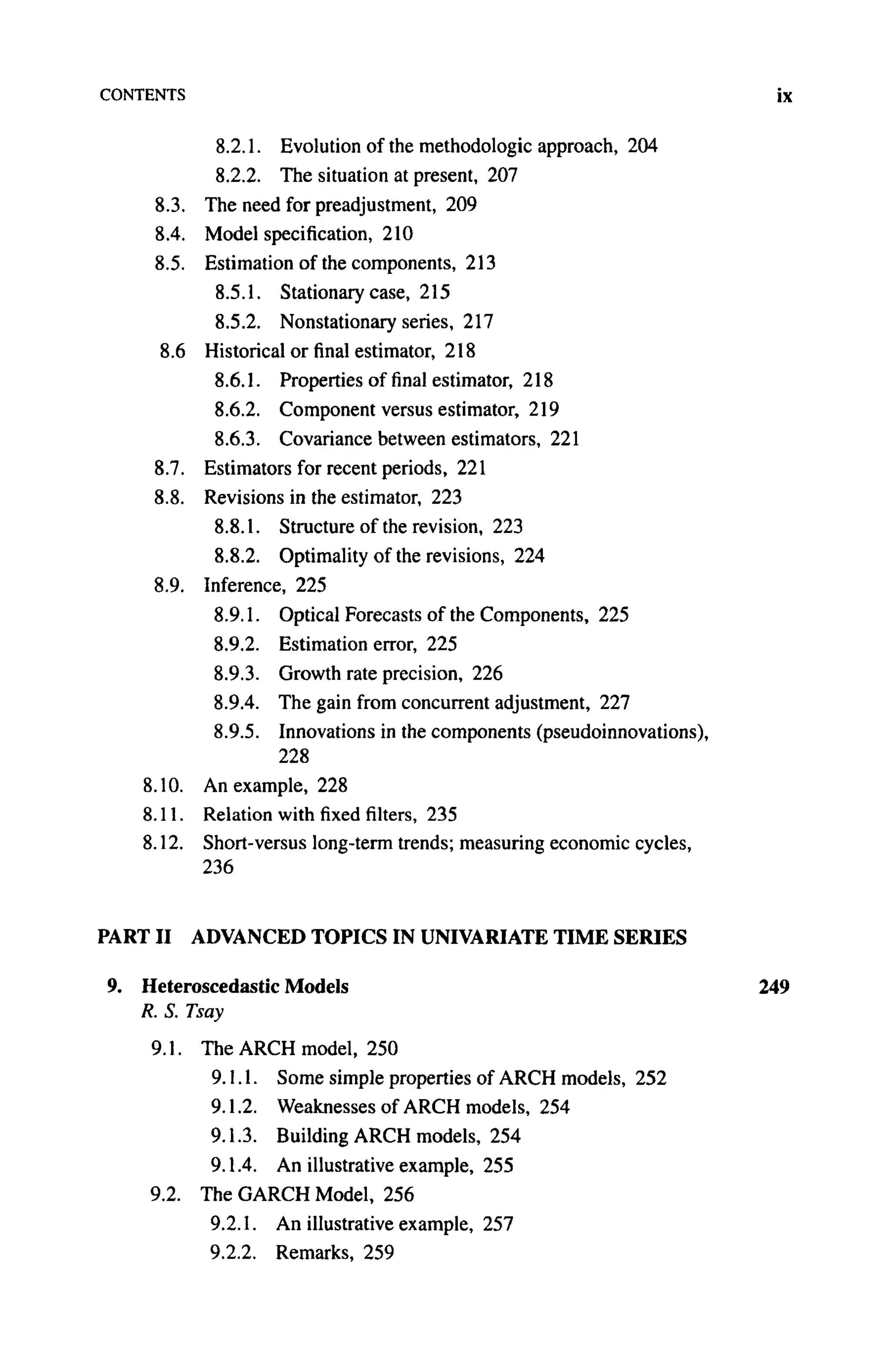 CONTENTS
8.2.1. Evolution of the methodologic approach, 204
8.2.2. The situation at present, 207
8.3. The need for preadjustment, 209
8.4. Model specification, 210
8.5. Estimation of the components, 213
8.5.1. Stationary case, 215
8.5.2. Nonstationary series, 217
8.6 Historical or final estimator, 218
8.6.1. Properties of final estimator, 218
8.6.2. Component versus estimator, 219
8.6.3. Covariance between estimators, 221
8.7. Estimators for recent periods, 221
8.8. Revisions in the estimator, 223
8.8.1. Structure of the revision, 223
8.8.2. Optimality of the revisions, 224
8.9. Inference, 225
8.9.1. Optical Forecasts of the Components, 225
8.9.2. Estimation error, 225
8.9.3. Growth rate precision, 226
8.9.4. The gain from concurrent adjustment, 227
8.9.5. Innovations in the components (pseudoinnovations),
228
8.10. An example, 228
8.11. Relation with fixed filters, 235
8.12. Short-versus long-term trends; measuring economic cycles,
236
PART II ADVANCED TOPICS IN UNIVARIATE TIME SERIES
9. Heteroscedastic Models
R. S. Tsay
9.1. The ARCH model, 250
9.1.1. Some simple properties of ARCH models, 252
9.1.2. Weaknesses of ARCH models, 254
9.1.3. Building ARCH models, 254
9.1.4. An illustrative example, 255
9.2. The GARCH Model, 256
9.2.1. An illustrative example, 257
9.2.2. Remarks, 259
 