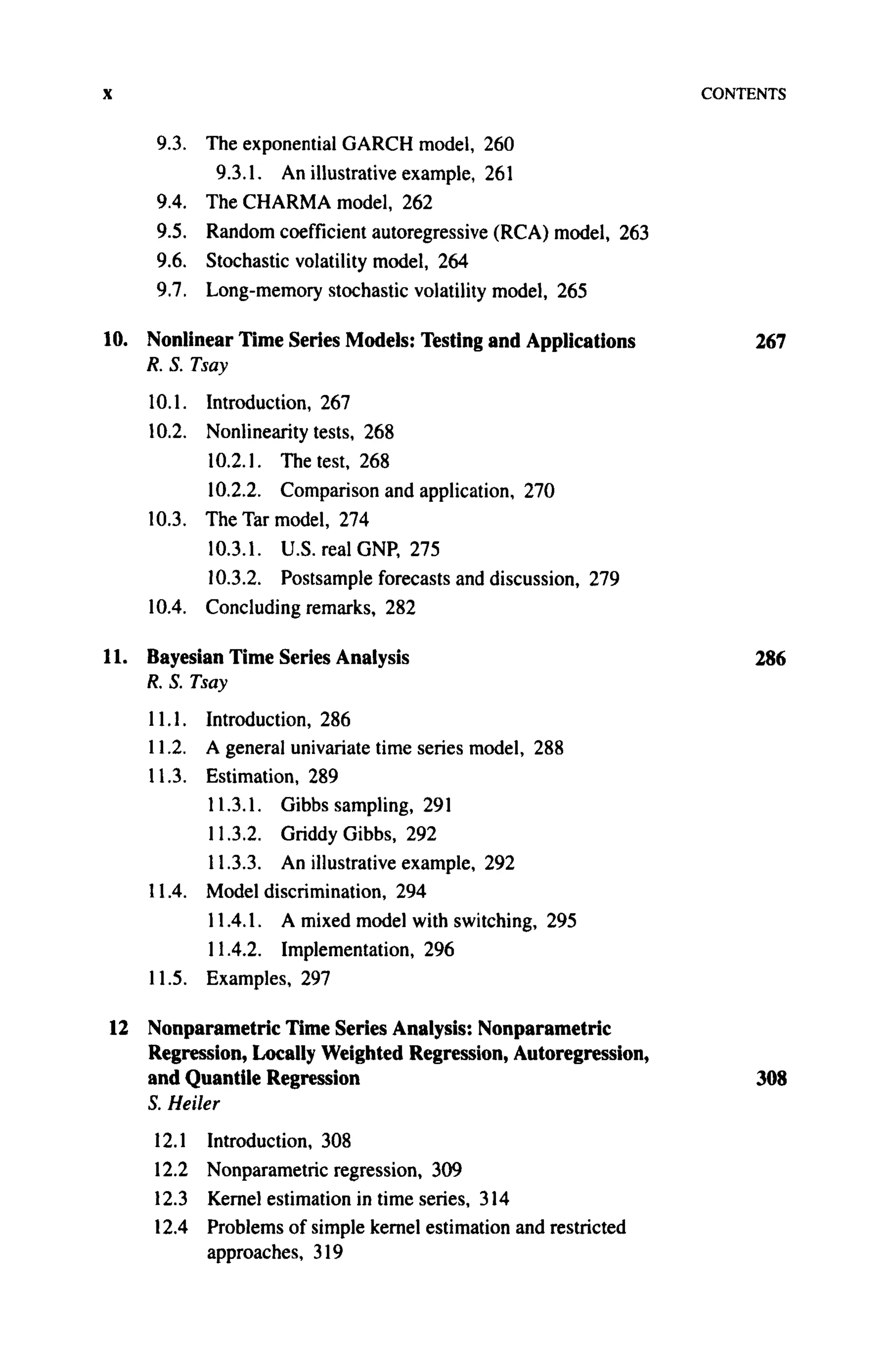 χ CONTENTS
9.3. The exponential GARCH model, 260
9.3.1. An illustrative example, 261
9.4. The CHARMA model, 262
9.5. Random coefficient autoregressive (RCA) model, 263
9.6. Stochastic volatility model, 264
9.7. Long-memory stochastic volatility model, 265
10. Nonlinear Time Series Models: Testing and Applications 267
R. S. Tsay
10.1. Introduction, 267
10.2. Nonlinearity tests, 268
10.2.1. The test, 268
10.2.2. Comparison and application, 270
10.3. The Tar model, 274
10.3.1. U.S. real GNP, 275
10.3.2. Postsample forecasts and discussion, 279
10.4. Concluding remarks, 282
11. Bayesian Time Series Analysis 286
R. S. Tsay
11.1. Introduction, 286
11.2. A general univariate time series model, 288
11.3. Estimation, 289
11.3.1. Gibbs sampling, 291
11.3.2. Griddy Gibbs, 292
11.3.3. An illustrative example, 292
11.4. Model discrimination, 294
11.4.1. A mixed model with switching, 295
11.4.2. Implementation, 296
11.5. Examples, 297
12 Nonparametric Time Series Analysis: Nonparametric
Regression, Locally Weighted Regression, Autoregression,
and Quantile Regression 308
S. Heiler
12.1 Introduction, 308
12.2 Nonparametric regression, 309
12.3 Kernel estimation in time series, 314
12.4 Problems of simple kernel estimation and restricted
approaches, 319
 