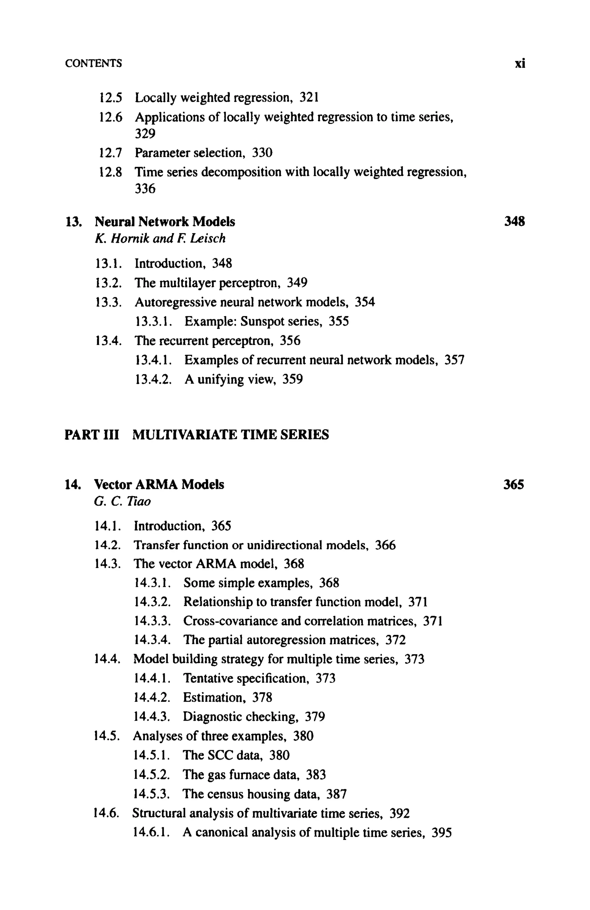 CONTENTS xi
12.5 Locally weighted regression, 321
12.6 Applications of locally weighted regression to time series,
329
12.7 Parameter selection, 330
12.8 Time series decomposition with locally weighted regression,
336
13. Neural Network Models 348
K. Hornik and F. Leisch
13.1. Introduction, 348
13.2. The multilayer perceptron, 349
13.3. Autoregressive neural network models, 354
13.3.1. Example: Sunspot series, 355
13.4. The recurrent perceptron, 356
13.4.1. Examples of recurrent neural network models, 357
13.4.2. A unifying view, 359
PART III MULTIVARIATE TIME SERIES
14. Vector A R M A Models 365
G. C. Tiao
14.1. Introduction, 365
14.2. Transfer function or unidirectional models, 366
14.3. The vector A R M A model, 368
14.3.1. Some simple examples, 368
14.3.2. Relationship to transfer function model, 371
14.3.3. Cross-covariance and correlation matrices, 371
14.3.4. The partial autoregression matrices, 372
14.4. Model building strategy for multiple time series, 373
14.4.1. Tentative specification, 373
14.4.2. Estimation, 378
14.4.3. Diagnostic checking, 379
14.5. Analyses of three examples, 380
14.5.1. The SCC data, 380
14.5.2. The gas furnace data, 383
14.5.3. The census housing data, 387
14.6. Structural analysis of multivariate time series, 392
14.6.1. A canonical analysis of multiple time series, 395
 