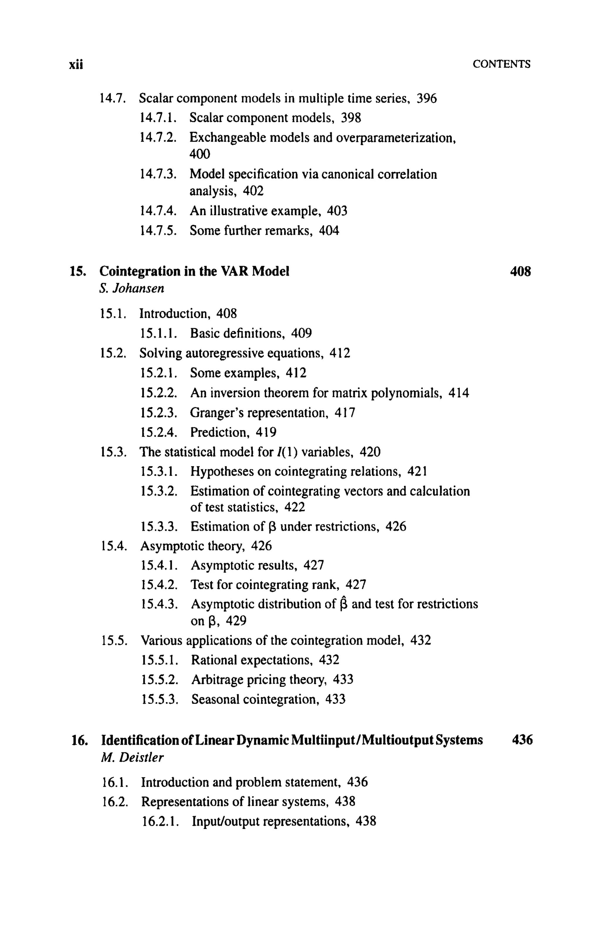xii CONTENTS
14.7. Scalar component models in multiple time series, 396
14.7.1. Scalar component models, 398
14.7.2. Exchangeable models and overparameterization,
400
14.7.3. Model specification via canonical correlation
analysis, 402
14.7.4. An illustrative example, 403
14.7.5. Some further remarks, 404
15. Cointegration in the VAR Model 408
5. Johansen
15.1. Introduction, 408
15.1.1. Basic definitions, 409
15.2. Solving autoregressive equations, 412
15.2.1. Some examples, 412
15.2.2. An inversion theorem for matrix polynomials, 414
15.2.3. Granger's representation, 417
15.2.4. Prediction, 419
15.3. The statistical model for / ( l ) variables, 420
15.3.1. Hypotheses on cointegrating relations, 421
15.3.2. Estimation of cointegrating vectors and calculation
of test statistics, 422
15.3.3. Estimation of β under restrictions, 426
15.4. Asymptotic theory, 426
15.4.1. Asymptotic results, 427
15.4.2. Test for cointegrating rank, 427
15.4.3. Asymptotic distribution of β and test for restrictions
on β, 429
15.5. Various applications of the cointegration model, 432
15.5.1. Rational expectations, 432
15.5.2. Arbitrage pricing theory, 433
15.5.3. Seasonal cointegration, 433
16. Identification of Linear Dynamic Multiinput/Multioutput Systems 436
M. Deistler
16.1. Introduction and problem statement, 436
16.2. Representations of linear systems, 438
16.2.1. Input/output representations, 438
 