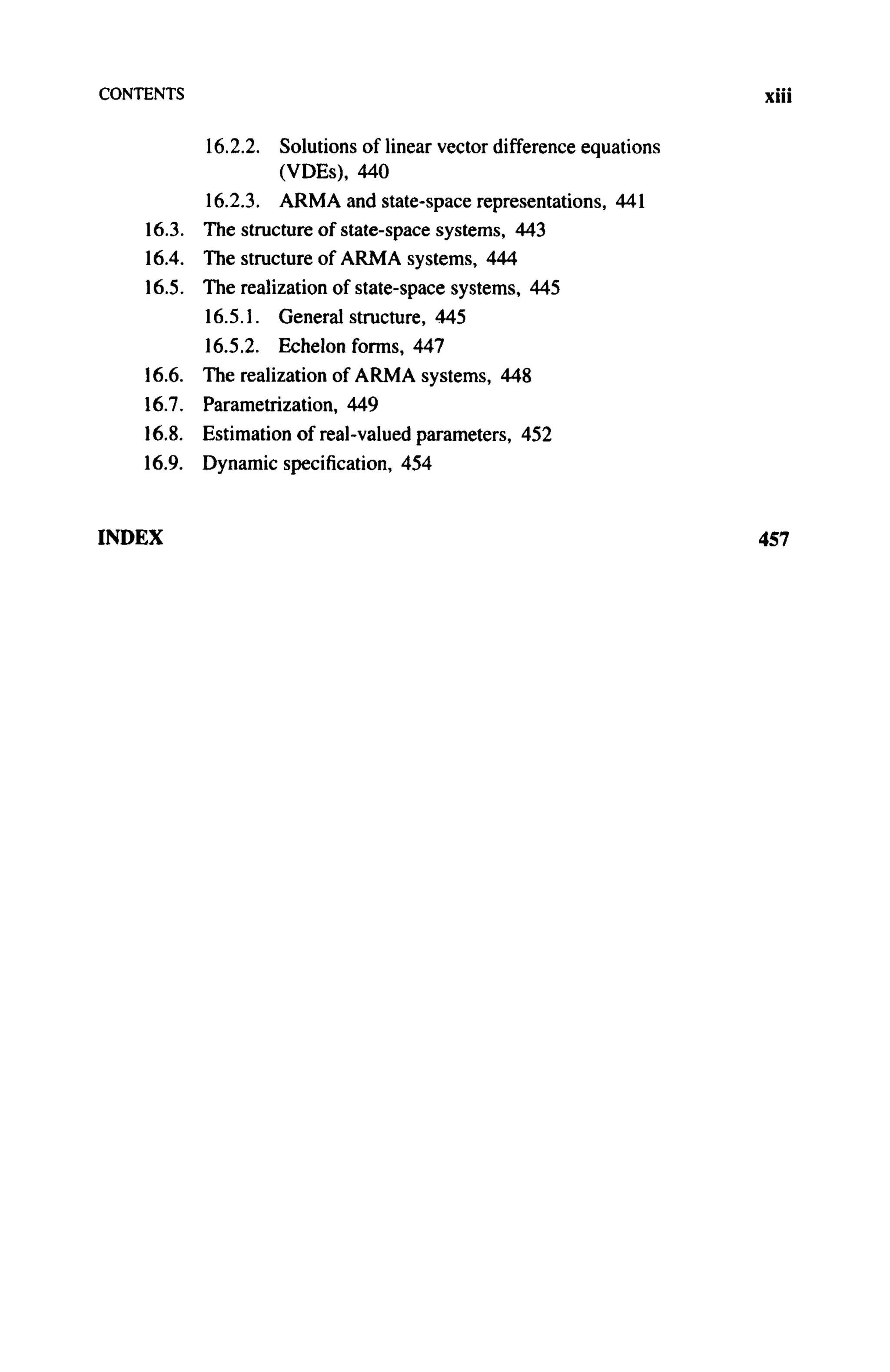 CONTENTS xiii
16.2.2. Solutions of linear vector difference equations
(VDEs), 440
16.2.3. A R M A and state-space representations, 441
16.3. The structure of state-space systems, 443
16.4. The structure of A R M A systems, 444
16.5. The realization of state-space systems, 445
16.5.1. General structure, 445
16.5.2. Echelon forms, 447
16.6. The realization of A R M A systems, 448
16.7. Parametrization, 449
16.8. Estimation of real-valued parameters, 452
16.9. Dynamic specification, 454
INDEX 457
 
