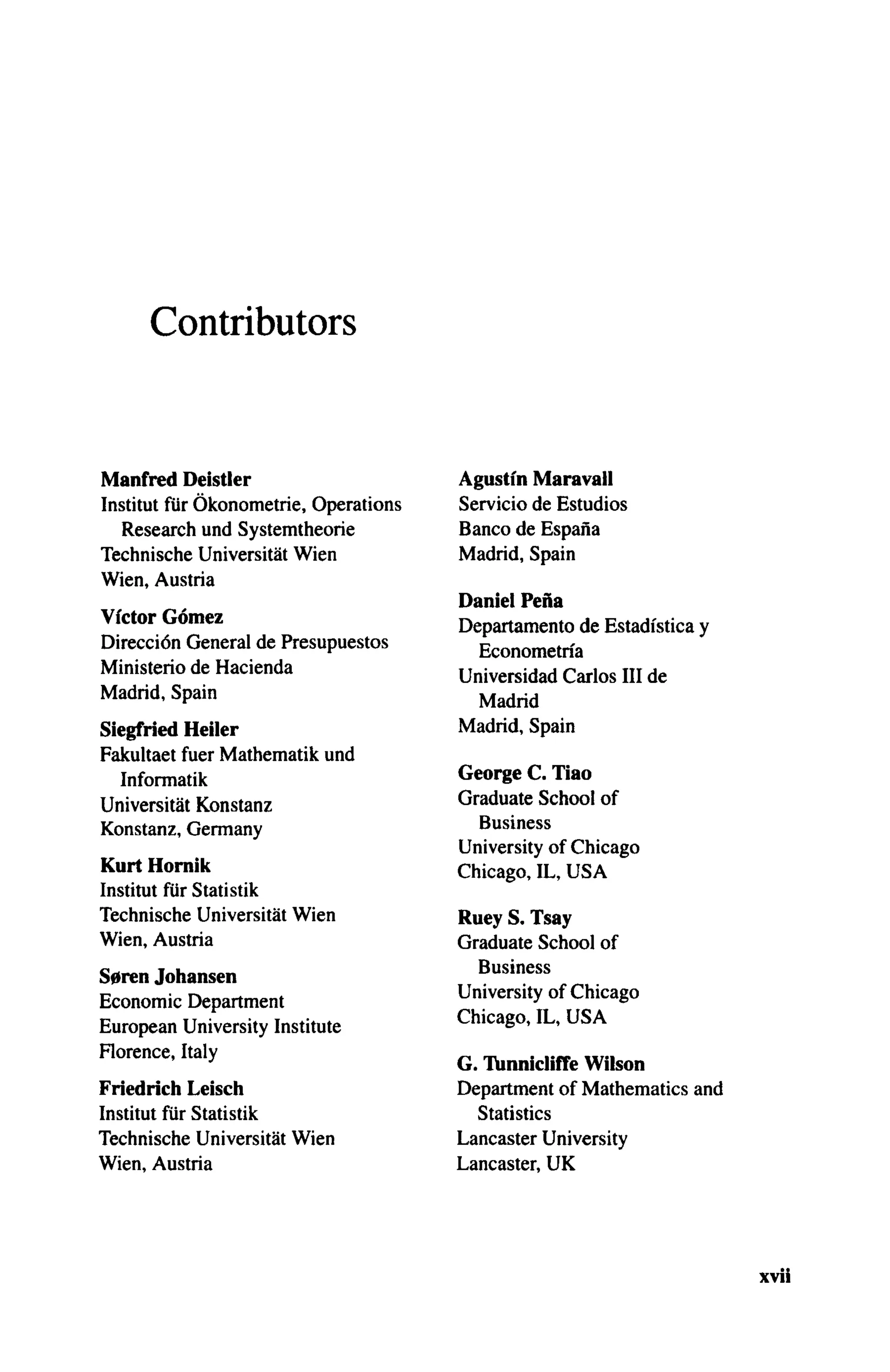 Contributors
Manfred Deistler
Institut fiir Okonometrie, Operations
Research und Systemtheorie
Technische Universitat Wien
Wien, Austria
Victor Gomez
Direccion General de Presupuestos
Ministerio de Hacienda
Madrid, Spain
Siegfried Heiler
Fakultaet fuer Mathematik und
Informatik
Universitat Konstanz
Konstanz, Germany
Kurt Hornik
Institut fiir Statistik
Technische Universitat Wien
Wien, Austria
S0ren Johansen
Economic Department
European University Institute
Florence, Italy
Friedrich Leisch
Institut fiir Statistik
Technische Universitat Wien
Wien, Austria
Agustin Maravall
Servicio de Estudios
Banco de Espana
Madrid, Spain
Daniel Pefia
Departamento de Estadistica y
Econometria
Universidad Carlos III de
Madrid
Madrid, Spain
George C. Tiao
Graduate School of
Business
University of Chicago
Chicago, IL, USA
Ruey S. Tsay
Graduate School of
Business
University of Chicago
Chicago, IL, USA
G. Tunnicliffe Wilson
Department of Mathematics and
Statistics
Lancaster University
Lancaster, UK
xvii
 