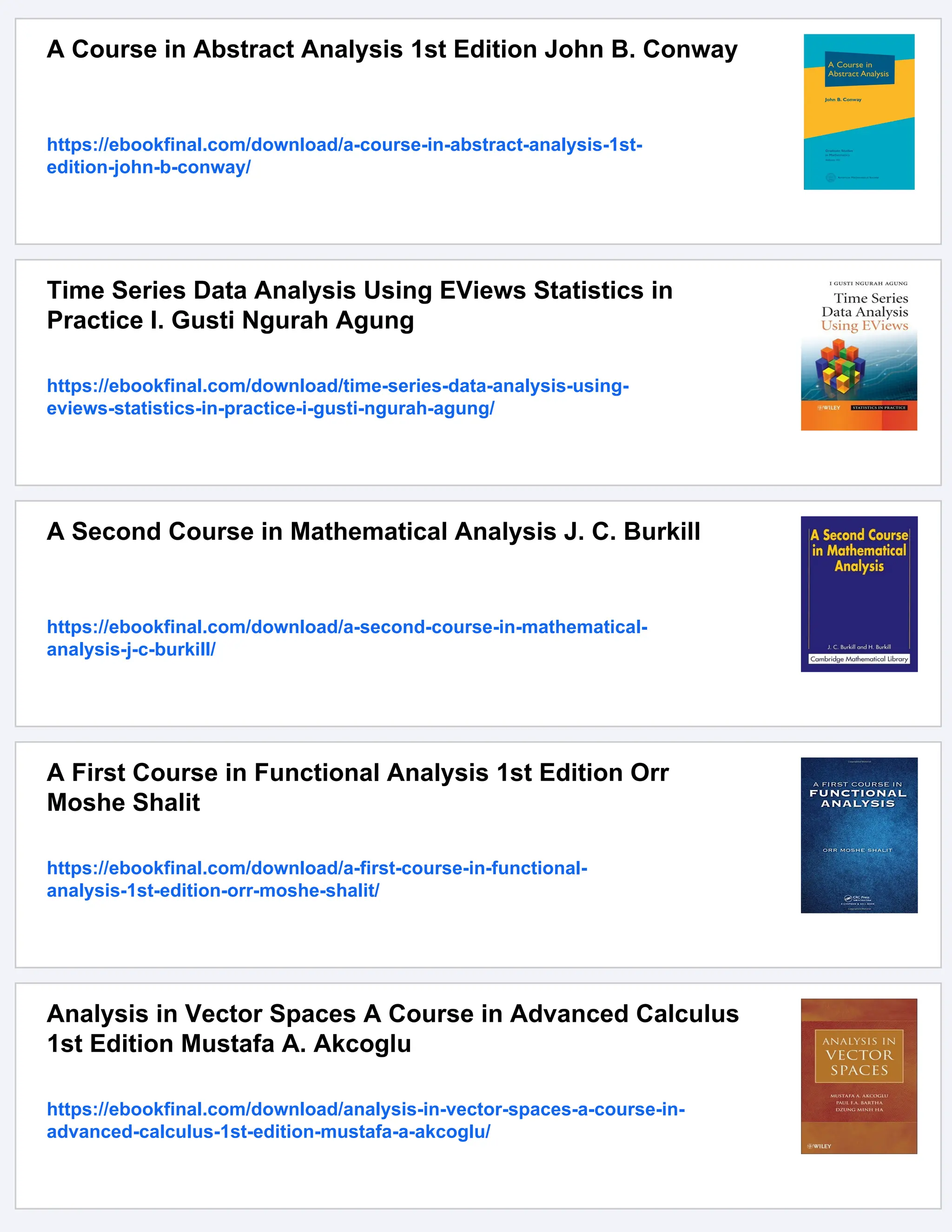 A Course in Abstract Analysis 1st Edition John B. Conway
https://ebookfinal.com/download/a-course-in-abstract-analysis-1st-
edition-john-b-conway/
Time Series Data Analysis Using EViews Statistics in
Practice I. Gusti Ngurah Agung
https://ebookfinal.com/download/time-series-data-analysis-using-
eviews-statistics-in-practice-i-gusti-ngurah-agung/
A Second Course in Mathematical Analysis J. C. Burkill
https://ebookfinal.com/download/a-second-course-in-mathematical-
analysis-j-c-burkill/
A First Course in Functional Analysis 1st Edition Orr
Moshe Shalit
https://ebookfinal.com/download/a-first-course-in-functional-
analysis-1st-edition-orr-moshe-shalit/
Analysis in Vector Spaces A Course in Advanced Calculus
1st Edition Mustafa A. Akcoglu
https://ebookfinal.com/download/analysis-in-vector-spaces-a-course-in-
advanced-calculus-1st-edition-mustafa-a-akcoglu/
 