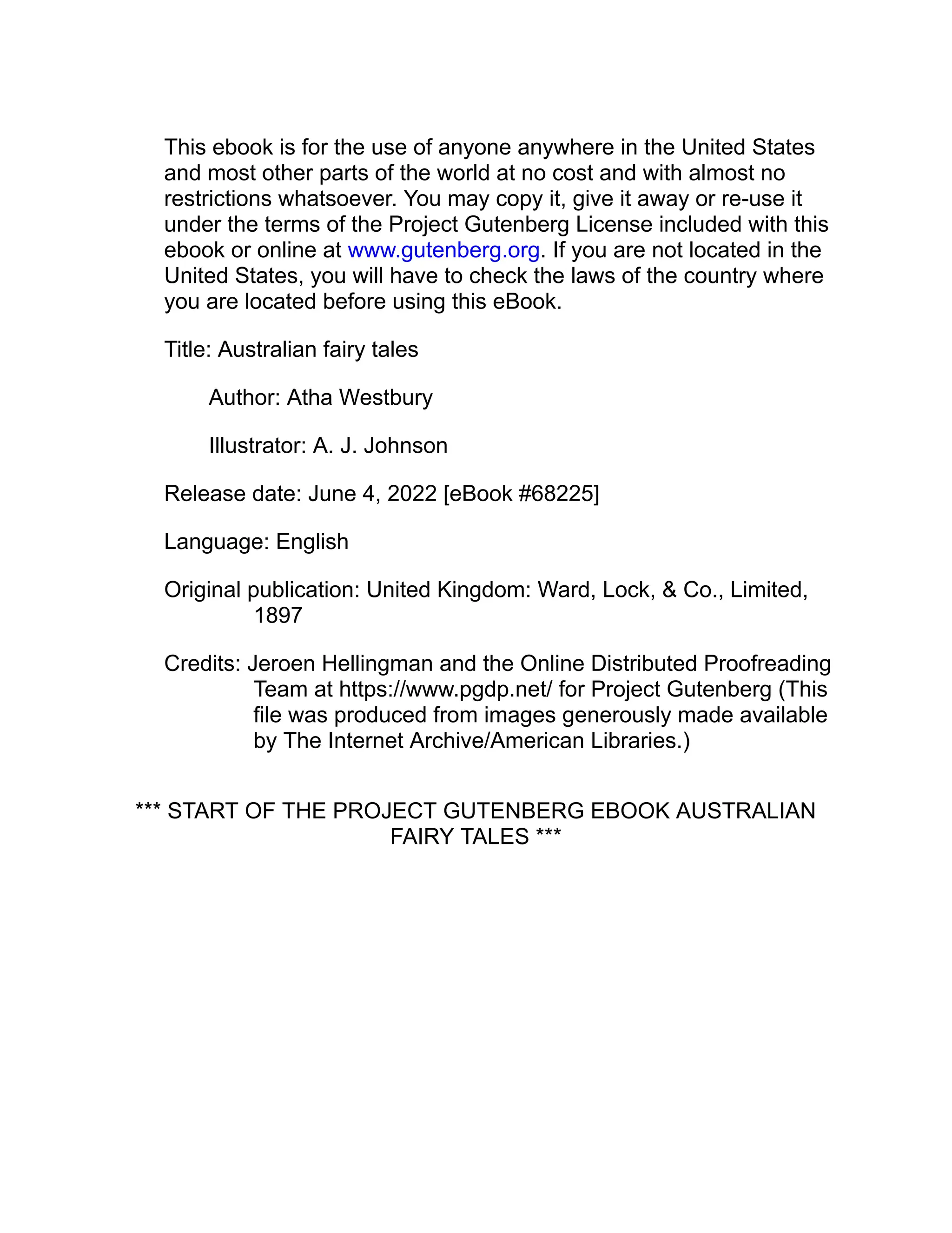 This ebook is for the use of anyone anywhere in the United States
and most other parts of the world at no cost and with almost no
restrictions whatsoever. You may copy it, give it away or re-use it
under the terms of the Project Gutenberg License included with this
ebook or online at www.gutenberg.org. If you are not located in the
United States, you will have to check the laws of the country where
you are located before using this eBook.
Title: Australian fairy tales
Author: Atha Westbury
Illustrator: A. J. Johnson
Release date: June 4, 2022 [eBook #68225]
Language: English
Original publication: United Kingdom: Ward, Lock, & Co., Limited,
1897
Credits: Jeroen Hellingman and the Online Distributed Proofreading
Team at https://www.pgdp.net/ for Project Gutenberg (This
file was produced from images generously made available
by The Internet Archive/American Libraries.)
*** START OF THE PROJECT GUTENBERG EBOOK AUSTRALIAN
FAIRY TALES ***
 