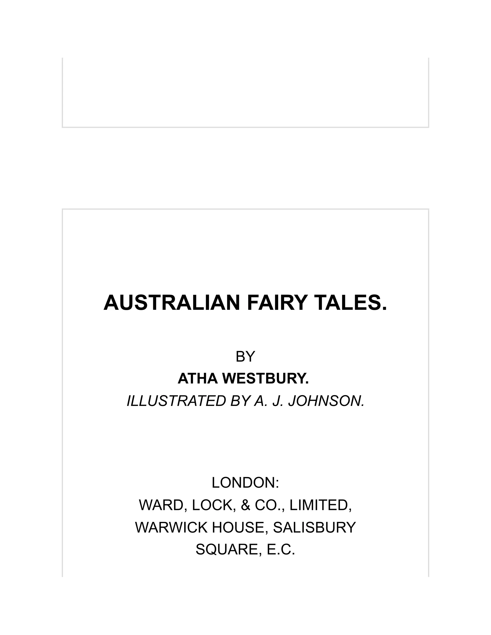 AUSTRALIAN FAIRY TALES.
BY
ATHA WESTBURY.
ILLUSTRATED BY A. J. JOHNSON.
LONDON:
WARD, LOCK, & CO., LIMITED,
WARWICK HOUSE, SALISBURY
SQUARE, E.C.
 