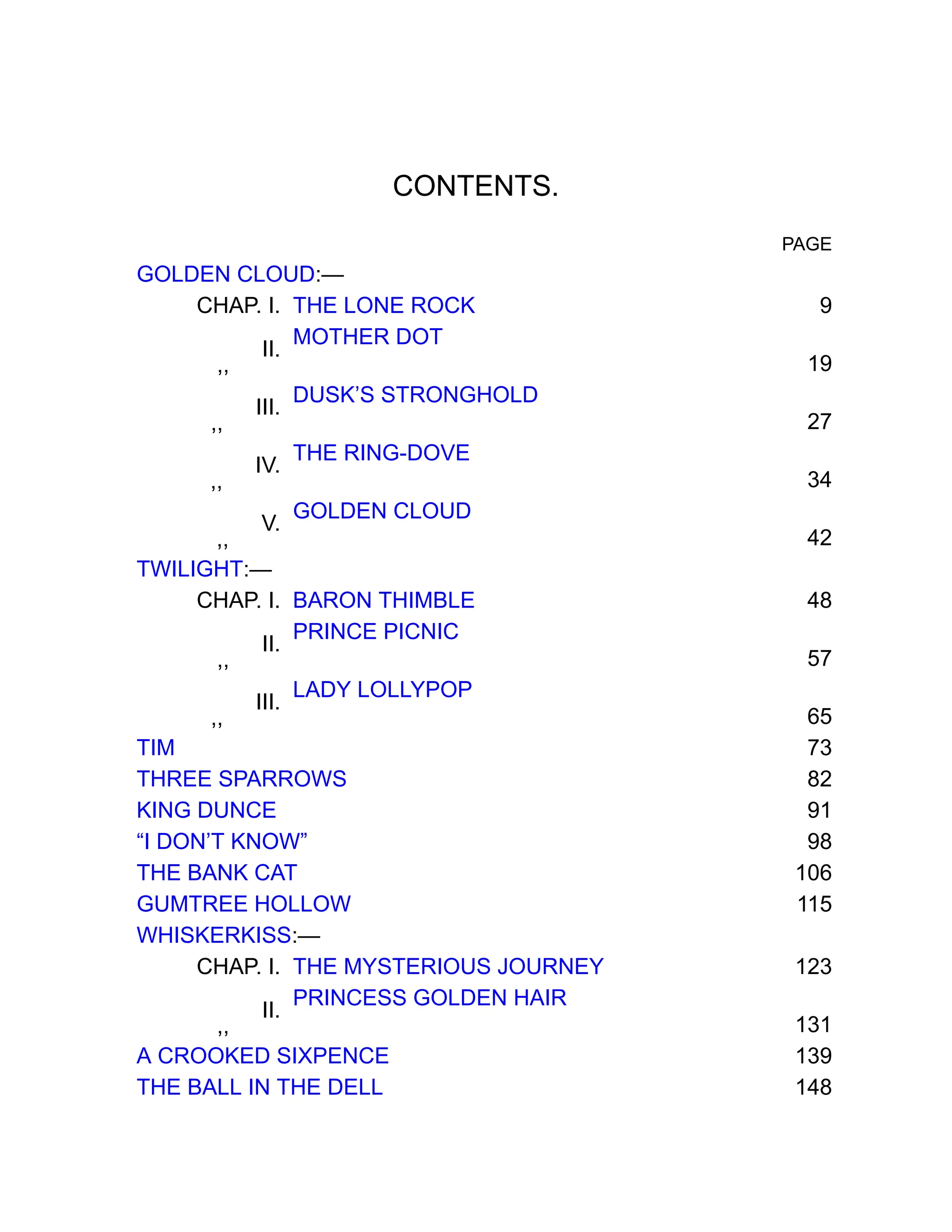 CONTENTS.
PAGE
GOLDEN CLOUD:—
CHAP. I. THE LONE ROCK 9
,,
II.
MOTHER DOT
19
,,
III.
DUSK’S STRONGHOLD
27
,,
IV.
THE RING-DOVE
34
,,
V.
GOLDEN CLOUD
42
TWILIGHT:—
CHAP. I. BARON THIMBLE 48
,,
II.
PRINCE PICNIC
57
,,
III.
LADY LOLLYPOP
65
TIM 73
THREE SPARROWS 82
KING DUNCE 91
“I DON’T KNOW” 98
THE BANK CAT 106
GUMTREE HOLLOW 115
WHISKERKISS:—
CHAP. I. THE MYSTERIOUS JOURNEY 123
,,
II.
PRINCESS GOLDEN HAIR
131
A CROOKED SIXPENCE 139
THE BALL IN THE DELL 148
 