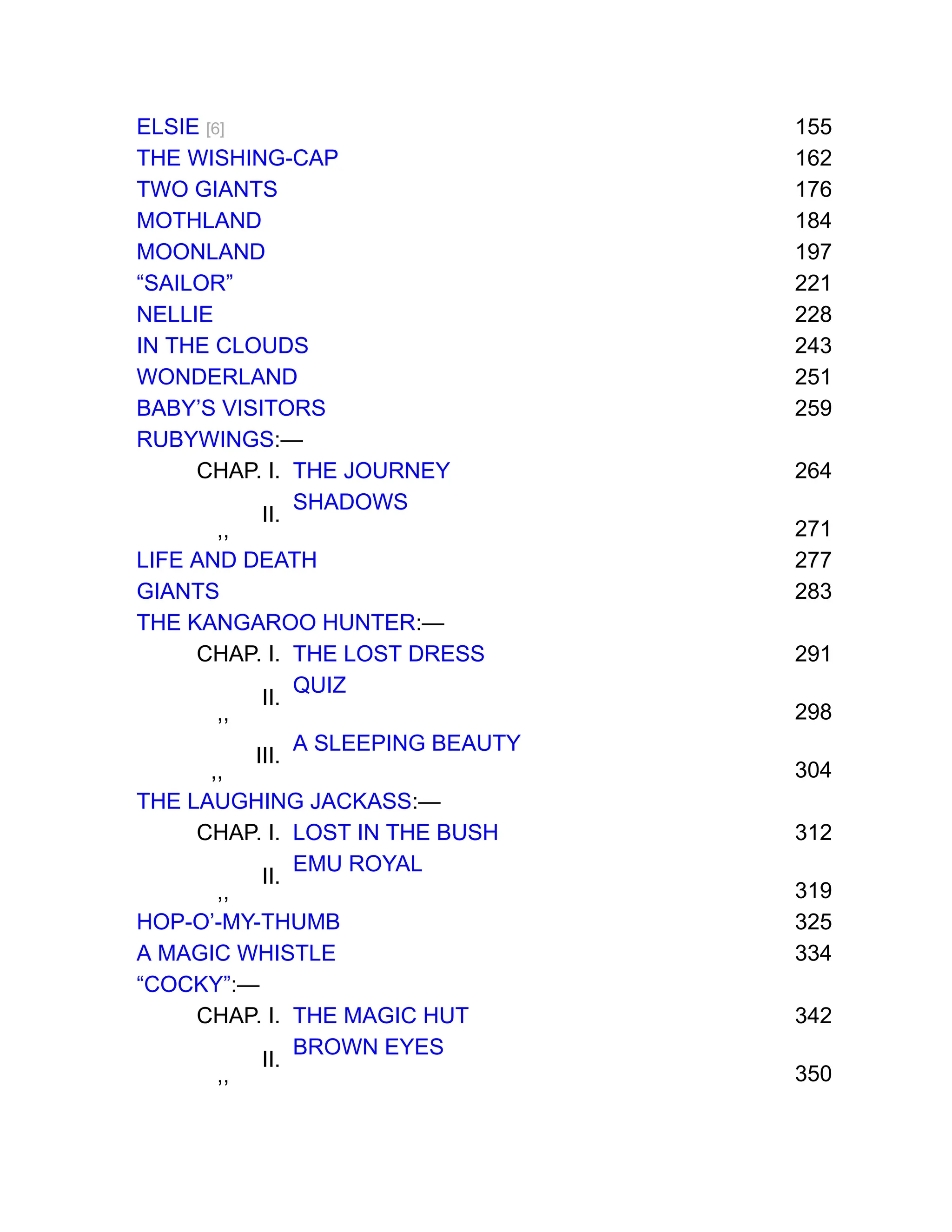 ELSIE [6] 155
THE WISHING-CAP 162
TWO GIANTS 176
MOTHLAND 184
MOONLAND 197
“SAILOR” 221
NELLIE 228
IN THE CLOUDS 243
WONDERLAND 251
BABY’S VISITORS 259
RUBYWINGS:—
CHAP. I. THE JOURNEY 264
,,
II.
SHADOWS
271
LIFE AND DEATH 277
GIANTS 283
THE KANGAROO HUNTER:—
CHAP. I. THE LOST DRESS 291
,,
II.
QUIZ
298
,,
III.
A SLEEPING BEAUTY
304
THE LAUGHING JACKASS:—
CHAP. I. LOST IN THE BUSH 312
,,
II.
EMU ROYAL
319
HOP-O’-MY-THUMB 325
A MAGIC WHISTLE 334
“COCKY”:—
CHAP. I. THE MAGIC HUT 342
,,
II.
BROWN EYES
350
 
