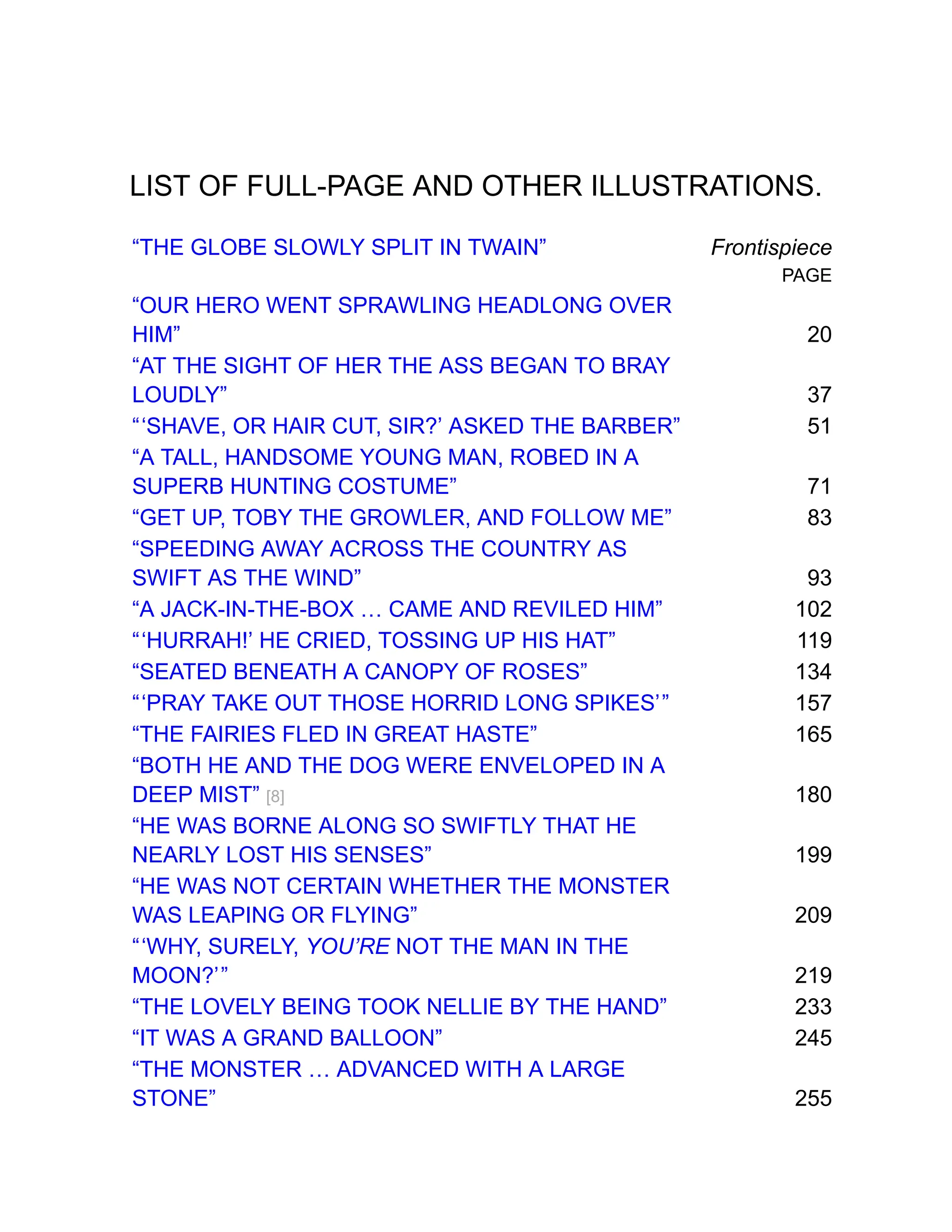 LIST OF FULL-PAGE AND OTHER ILLUSTRATIONS.
“THE GLOBE SLOWLY SPLIT IN TWAIN” Frontispiece
PAGE
“OUR HERO WENT SPRAWLING HEADLONG OVER
HIM” 20
“AT THE SIGHT OF HER THE ASS BEGAN TO BRAY
LOUDLY” 37
“‘SHAVE, OR HAIR CUT, SIR?’ ASKED THE BARBER” 51
“A TALL, HANDSOME YOUNG MAN, ROBED IN A
SUPERB HUNTING COSTUME” 71
“GET UP, TOBY THE GROWLER, AND FOLLOW ME” 83
“SPEEDING AWAY ACROSS THE COUNTRY AS
SWIFT AS THE WIND” 93
“A JACK-IN-THE-BOX … CAME AND REVILED HIM” 102
“‘HURRAH!’ HE CRIED, TOSSING UP HIS HAT” 119
“SEATED BENEATH A CANOPY OF ROSES” 134
“‘PRAY TAKE OUT THOSE HORRID LONG SPIKES’” 157
“THE FAIRIES FLED IN GREAT HASTE” 165
“BOTH HE AND THE DOG WERE ENVELOPED IN A
DEEP MIST” [8] 180
“HE WAS BORNE ALONG SO SWIFTLY THAT HE
NEARLY LOST HIS SENSES” 199
“HE WAS NOT CERTAIN WHETHER THE MONSTER
WAS LEAPING OR FLYING” 209
“‘WHY, SURELY, YOU’RE NOT THE MAN IN THE
MOON?’” 219
“THE LOVELY BEING TOOK NELLIE BY THE HAND” 233
“IT WAS A GRAND BALLOON” 245
“THE MONSTER … ADVANCED WITH A LARGE
STONE” 255
 