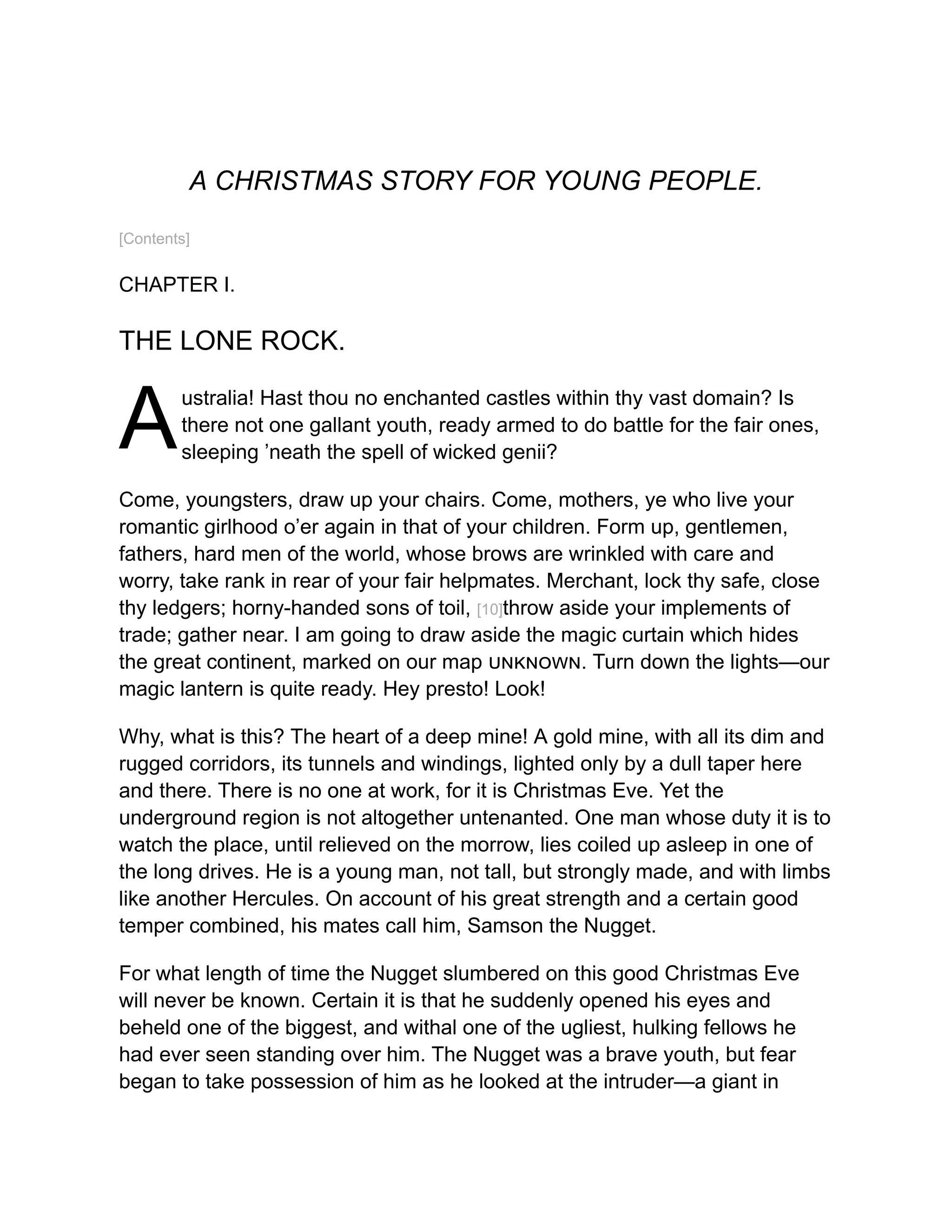 A
A CHRISTMAS STORY FOR YOUNG PEOPLE.
[Contents]
CHAPTER I.
THE LONE ROCK.
ustralia! Hast thou no enchanted castles within thy vast domain? Is
there not one gallant youth, ready armed to do battle for the fair ones,
sleeping ’neath the spell of wicked genii?
Come, youngsters, draw up your chairs. Come, mothers, ye who live your
romantic girlhood o’er again in that of your children. Form up, gentlemen,
fathers, hard men of the world, whose brows are wrinkled with care and
worry, take rank in rear of your fair helpmates. Merchant, lock thy safe, close
thy ledgers; horny-handed sons of toil, [10]throw aside your implements of
trade; gather near. I am going to draw aside the magic curtain which hides
the great continent, marked on our map unknown. Turn down the lights—our
magic lantern is quite ready. Hey presto! Look!
Why, what is this? The heart of a deep mine! A gold mine, with all its dim and
rugged corridors, its tunnels and windings, lighted only by a dull taper here
and there. There is no one at work, for it is Christmas Eve. Yet the
underground region is not altogether untenanted. One man whose duty it is to
watch the place, until relieved on the morrow, lies coiled up asleep in one of
the long drives. He is a young man, not tall, but strongly made, and with limbs
like another Hercules. On account of his great strength and a certain good
temper combined, his mates call him, Samson the Nugget.
For what length of time the Nugget slumbered on this good Christmas Eve
will never be known. Certain it is that he suddenly opened his eyes and
beheld one of the biggest, and withal one of the ugliest, hulking fellows he
had ever seen standing over him. The Nugget was a brave youth, but fear
began to take possession of him as he looked at the intruder—a giant in
 