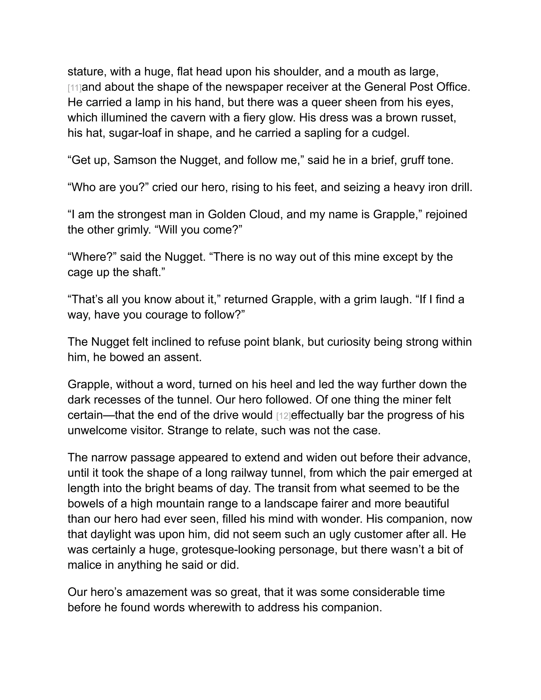 stature, with a huge, flat head upon his shoulder, and a mouth as large,
[11]and about the shape of the newspaper receiver at the General Post Office.
He carried a lamp in his hand, but there was a queer sheen from his eyes,
which illumined the cavern with a fiery glow. His dress was a brown russet,
his hat, sugar-loaf in shape, and he carried a sapling for a cudgel.
“Get up, Samson the Nugget, and follow me,” said he in a brief, gruff tone.
“Who are you?” cried our hero, rising to his feet, and seizing a heavy iron drill.
“I am the strongest man in Golden Cloud, and my name is Grapple,” rejoined
the other grimly. “Will you come?”
“Where?” said the Nugget. “There is no way out of this mine except by the
cage up the shaft.”
“That’s all you know about it,” returned Grapple, with a grim laugh. “If I find a
way, have you courage to follow?”
The Nugget felt inclined to refuse point blank, but curiosity being strong within
him, he bowed an assent.
Grapple, without a word, turned on his heel and led the way further down the
dark recesses of the tunnel. Our hero followed. Of one thing the miner felt
certain—that the end of the drive would [12]effectually bar the progress of his
unwelcome visitor. Strange to relate, such was not the case.
The narrow passage appeared to extend and widen out before their advance,
until it took the shape of a long railway tunnel, from which the pair emerged at
length into the bright beams of day. The transit from what seemed to be the
bowels of a high mountain range to a landscape fairer and more beautiful
than our hero had ever seen, filled his mind with wonder. His companion, now
that daylight was upon him, did not seem such an ugly customer after all. He
was certainly a huge, grotesque-looking personage, but there wasn’t a bit of
malice in anything he said or did.
Our hero’s amazement was so great, that it was some considerable time
before he found words wherewith to address his companion.
 