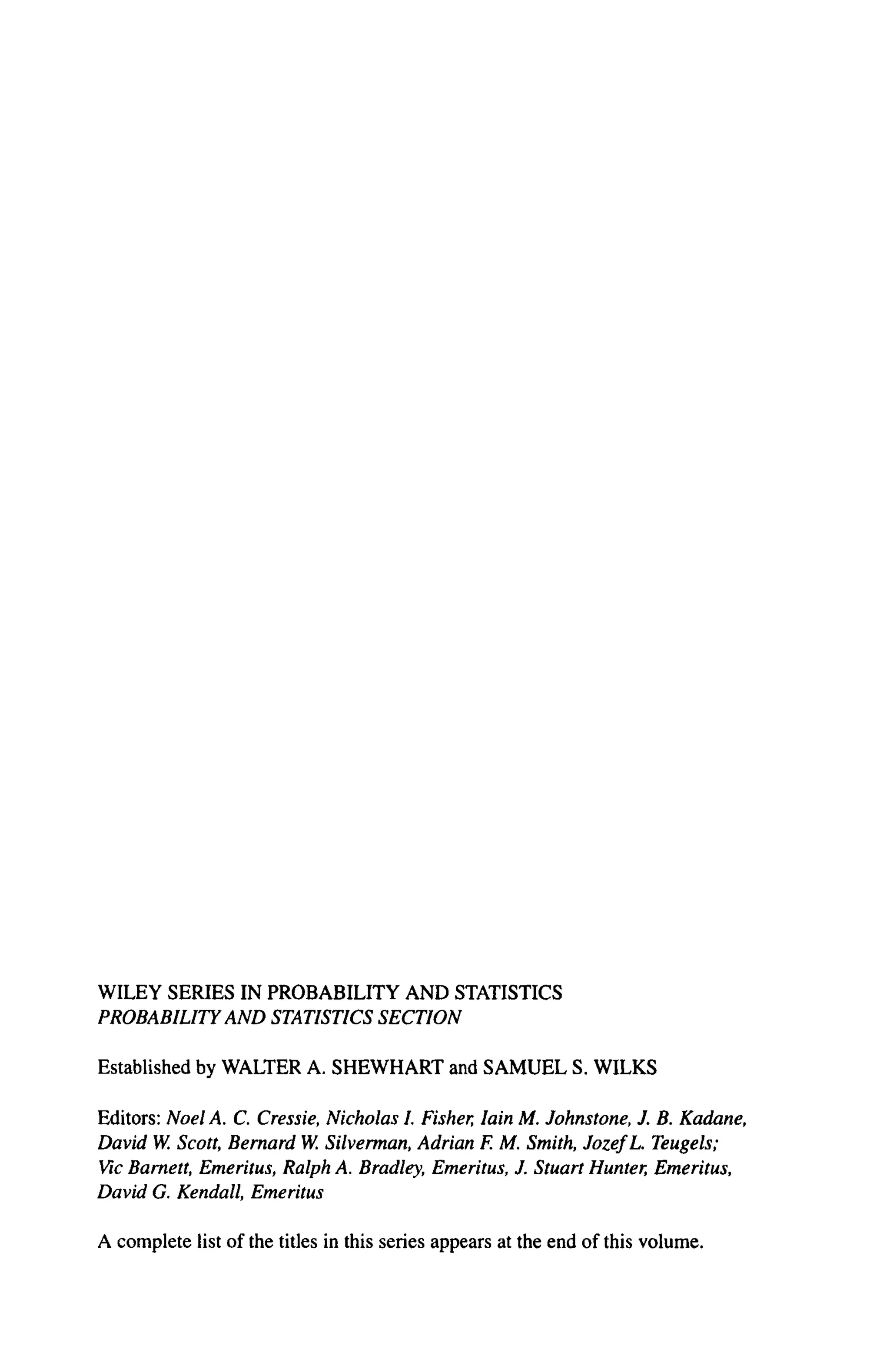 WILEY SERIES IN PROBABILITY A N D STATISTICS
PROBABILITY AND STATISTICS SECTION
Established by WALTER A. SHEWHART and SAMUEL S. WILKS
Editors: Noel A. C. Cressie, Nicholas I. Fisher, Iain M. Johnstone, J. B. Kadane,
David W. Scott, Bernard W. Silverman, Adrian F. M. Smith, JozefL. Teugels;
Vic Barnett, Emeritus, Ralph A. Bradley, Emeritus, J. Stuart Hunter, Emeritus,
David G. Kendall, Emeritus
A complete list of the titles in this series appears at the end of this volume.
 