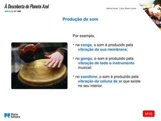 Por exemplo,
• na conga, o som é produzido pela
vibração da sua membrana;
• no gongo, o som é produzido pela
vibração de todo o instrumento
musical;
• no saxofone, o som é produzido pela
vibração da coluna de ar que existe
no seu interior.
Produção de som
M16
 