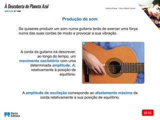 A corda da guitarra irá descrever,
ao longo do tempo, um
movimento oscilatório com uma
determinada amplitude, A,
relativamente à posição de
equilíbrio.
Produção de som
Se quiseres produzir um som numa guitarra terás de exercer uma força
numa das suas cordas de modo a provocar a sua vibração.
A amplitude de oscilação corresponde ao afastamento máximo da
corda relativamente à sua posição de equilíbrio.
M16
 