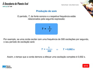 Assim, o tempo que a corda demora a efetuar uma oscilação completa é 0,002 s.
Produção de som
O período, T, da fonte sonora e a respetiva frequência estão
relacionados pela seguinte expressão:
Por exemplo, se uma corda oscilar com uma frequência de 500 oscilações por segundo,
o seu período de oscilação será:
T =
1
500
T = 0,002 s⇔
T =
1
f
M16
 