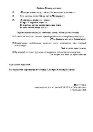 Знайти фізичну помилку:
13. «И дверь из верхнего угла, клубы холодные пускала…»
14. Укр. народна пісня «Ой не світи, Місяченьку»
15. «Вона жила, жила собі і текла
Та враз її морозом окувало.
Нерухомою крижинкою краплинка стала
І в світі зменшилося тепла»
За фізичними підказками «впізнай» слова з пісень або половиць:
16.Количество твердого топлива прямо пропорционально пройденному пути.
(Чем дальше в лес, тем больше дров)
17.Пластические деформации металлов легче происходят при высокой
температуре.
(Куй железо, пока горячо)
18.Не подавай звуковых сигналов, не совершив полностью перемещения.
(Не говори гоп, пока не перескочишь)
Підведення підсумків.
Нагородження переможця інтелектуальної гри «Самий розумний»
Підготувала
вчитель фізики та астрономії ЗШ №10 м.Світловодська
Герасименко І.В.
 