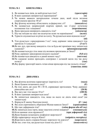 ТЕМА № 1 КІНЕМАТИКА
1. Як називається лінія, по якій рухається тіло? (траєкторія)
2. В яких одиницях вимірюється переміщення? (м)
3. Чи можна вважати матеріальною точкою диск, який після метання
спортсменом пролітає 50 м? (так)
4. Яку фізичну величину обчислюють за формулою: s/t? (швидкість)
5. Як називається напрямлений відрізок прямої, що з’єднує початкове
положення тіла з кінцевим? (переміщення)
6. Яким приладом вимірюють швидкість тіла? (спідометр)
7. Під час поїздки на таксі ми оплачуємо шлях чи переміщення? (шлях)
8. Туристи спускаються по річці на плоту. Чи рухаються вони відносно води?
(ні)
9. Тіло рухається з прискоренням 3 м/с2
. чому дорівнює зміна швидкості тіла
протягом 3-ї секунди? (3 м/с2
)
10.Як наз. рух, при якому швидкість тіла за будь-які проміжки часу змінюється
однаково? (рівноприскорений)
11.Як називається рух тіла лише під впливом притягання до Землі?
12.Чому дорівнює прискорення вільного падіння? (9,8 м/с)
13.Як називається швидкість в даний момент часу? (миттєва)
14.Чи однакові шляхи проходять електровоз і останній вагон під час руху
потягу? (так)
15.Яку форму траєкторії мають точки кінця пропелера під час польоту літака?
(гвинтова лінія)
ТЕМА № 2 ДИНАМІКА
1. Яка фізична величина характеризує інертність тіл? (маса)
2. Якою буквою позначають силу? (F)
3. На тіло діють дві сили 50 і 30 Н, спрямовані протилежно. Чому дорівнює
рівнодійна цих сил? (20 Н)
4. Яку вагу має тіло масою 10 кг? (100 Н)
5. В яких одиницях вимірюється сила? (Н)
6. Як змінюється швидкість тіла, якщо на нього не діють ніякі сили? (не
змінюється)
7. Формула ІІ закону Ньютона (сили). (F = ma)
8. Які сили спричиняють обертання Місяця навколо Землі? (гравітаційні)
9. Що таке деформація тіла? (зміна форми або об’єму)
10.Як зміниться сила тертя, якщо змастити стичні поверхні? (зменшиться)
11.Коли виникає сила пружності? (при деформації тіл)
12.Якою буквою позначають коефіцієнт жорсткості? (k)
13.Що характеризує модуль Юнга? (опірність матеріалу)
14.Жорсткість якого стержня більше: короткого чи довгого? (короткого)
15.Як наз. стан тіла, що рухається тільки під дією Fт? (невагомість)
 