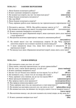 ТЕМА № 3 ЗАКОНИ ЗБЕРЕЖЕННЯ
1. Якою буквою позначають роботу? (А)
2. В яких одиницях вимірюють енергію? (Дж)
3. Як називається енергія, яку має тіло внаслідок руху? (кінетична)
4. Якою буквою позначають потужність? (N, P)
5. Що таке ККД?
6. Якою буквою позначають енергію? (Е)
7. Чому дорівнює робота сили тяжіння під час горизонтального переміщення тіла?
(0)
8. Потужність двигуна – 300 Вт. Яку роботу виконує двигун за 2 с? (600 Дж)
9. Як називається енергія, яку мають тіла внаслідок взаємодії? (потенціальна)
10. В яких одиницях вимірюють потужність? (Вт)
11. Чи виконується закон збереження енергії, якщо одночасно діють сила тяжіння
і сила пружності? (так)
12. Яка фізична величина характеризує швидкість виконання роботи?
(потужність)
13. На певній висоті тіло має потенціальну енергію 20 Дж. Чому дорівнює
кінетична енергія тіла в момент падіння на землю (вакуум)? (20 Дж)
14. З якою швидкістю впаде тіло, якщо його кинули зі швидкістю 30 м/с
вертикально вгору? (30 м/с)
15. Чи виконується закон збереження механічної енергії, якщо діють сили тертя?
(ні)
ТЕМА № 4 СИЛИ В ПРИРОДІ
1. Що означають слова «на тіло» діє сила?
2. Чому камінь, кинутий горизонтально, не летить прямолінійно?
3. Як наз. сила, з якою Земля притягує до себе тіла? (сила тяжіння)
4. В яких одиницях вимірюють силу? (Н)
5. На яке тіло діє більша сила тяжінні: на тіло масою 5 кг чи 50 кг? (50 кг)
6. Як називають силу, з якою тіло діє на опору або підвіс? (вага тіла)
7. Чому дорівнює сила тяжіння, що діє на тіло масою 800 г? (8 Н)
8. Яким приладом вимірюють силу? (динамометром)
9. Яку природу мають сили пружності? (електромагнітну)
10. Яка природа міжмолекулярних сил? (електромагнітна)
11. Чому дорівнює вага тіла, що знаходиться у стані невагомості? (0)
12. Як називається векторна сума всіх сил, що діють на тіло? (рівнодійна сила)
13. Як називається сила, що виникає під час руху одного тіла по поверхні іншого?
(сила тертя)
14. Яка величина показує, що дія сили залежить від площі опори, на яку вона діє?
(тиск)
15. В яких одиницях вимірюється тиск? (Па)
 