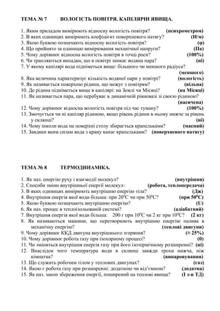 ТЕМА № 7 ВОЛОГІСТЬ ПОВІТРЯ. КАПІЛЯРНІ ЯВИЩА.
1. Яким приладом вимірюють відносну вологість повітря? (психрометром)
2. В яких одиницях вимірюють коефіцієнт поверхневого натягу? (Н/м)
3. Якою буквою позначають відносну вологість повітря? (φ)
4. Що прийнято за одиницю вимірювання механічної напруги? (Па)
5. Чому дорівнює відносна вологість повітря в точці роси? (100%)
6. Чи трапляються випадки, що в повітрі зникає водяна пара? (ні)
7. У якому капілярі вода підніметься вище: більшого чи меншого радіуса?
(меншого)
8. Яка величина характеризує кількість водяної пари у повітрі? (вологість)
9. Як називається поверхню рідини, що межує з повітрям? (вільна)
10. Де рідина підніметься вище в капілярі: на Землі чи Місяці? (на Місяці)
11. Як називається пара, що перебуває в динамічній рівновазі зі своєю рідиною?
(насичена)
12. Чому дорівнює відносна вологість повітря під час туману? (100%)
13. Змочується чи ні капіляр рідиною, якщо рівень рідини в ньому нижче за рівень
у склянці? (ні)
14. Чому інколи вода на поверхні столу збирається крапельками? (масний)
15. Завдяки яким силам вода з крану капає крапельками? (поверхневого натягу)
ТЕМА № 8 ТЕРМОДИНАМІКА.
1. Як наз. енергію руху і взаємодії молекул? (внутрішня)
2. Способи зміни внутрішньої енергії молекул: (робота, теплопередача)
3. В яких одиницях вимірюють внутрішню енергію тіла? (Дж)
4. Внутрішня енергія якої води більша: при 200
С чи при 500
С? (при 500
С)
5. Якою буквою позначають внутрішню енергію? (U)
6. Як наз. процес в теплоізольованій системі? (адіабатний)
7. Внутрішня енергія якої води більша: 200 г при 100
С чи 2 кг при 100
С? (2 кг)
8. Як називаються машини, що перетворюють внутрішню енергію палива в
механічну енергію? (теплові двигуни)
9. Чому дорівнює ККД двигуна внутрішнього згоряння? (≈ 25%)
10. Чому дорівнює робота газу при ізохорному процесі? (0)
11. Чи зміниться внутрішня енергія газу при його ізотермічному розширенні? (ні)
12. Внаслідок чого температура води в склянці завжди трохи нижча, ніж
кімнатна? (випаровування)
13. Що служить робочим тілом у теплових двигунах? (газ)
14. Якою є робота газу при розширенні: додатною чи від’ємною? (додатна)
15. Як наз. закон збереження енергії, поширений на теплові явища? (І з-н ТД)
 