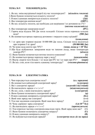 ТЕМА № 9 ТЕПЛОПЕРЕДАЧА
1. Як наз. зміна внутрішньої енергії під час теплопередачі? (кількість теплоти)
2.Якою буквою позначається кількість теплоти? (Q)
3. В яких одиницях вимірюється кількість теплоти? (Дж)
4. Яка температура кипіння води? (1000
С)
5. Як наз. кількість теплоти, що необхідна для нагрівання 1 кг речовини на 10
С?
(питома теплоємність)
6. Яка температура замерзання води? (00
С)
7. Гаряча вода віддала 500 Дж тепла холодній. Скільки тепла отримала холодна
вода? (500 Дж)
8. Як називається процес переходу речовини з твердого стану в рідкий?
(плавлення)
9. 1 кг дров при згорянні виділяє 10 000 000 Дж тепла. Скільки тепла виділиться
при згорянні 5 кг дров? (50 000 000 Дж)
10. Чи може вода кипіти при 700
С? (може, якщо р < 105
Па)
11.Що буде відбуватися: замерзання води чи танення льоду, якщо температура
повітря 00
С? (нічого)
12. Якою буквою позначається питома теплота плавлення? (λ)
13. Як називається процес переходу пари у воду? (конденсація)
14. Внутр. енергія чого більше: 1 кг води при 00
С чи 1 кг пари при 00
С? (пари)
15. Як наз. стан, коли тіла мають однакову температуру? (теплова рівновага)
ТЕМА № 10 ЕЛЕКТРОСТАТИКА
1. Чим породжується електричне поле? (ел. зарядами)
2. Як називається найменший електричний заряд? (електрон)
3. Які є електричні заряди? (додатній і від’ємний)
4. Як взаємодіють заряди «+» і «+»? (відштовхуються)
5. Як наз. сили, з яким взаємодіють заряди? (електричні)
6. Якою буквою позначають електричний заряд? (q)
7. В яких одиницях вимірюють електричний заряд? (Кл)
8. Який знак заряду має електрон? («-»)
9. Тіло має надлишок електронів. Який знак його заряду? («-»)
10. Чому дорівнює заряд електрона? (1,610-19
Кл)
11. Як взаємодіють заряди «+» і «-»? (притягуються)
12. Тіло втратило частину електронів внаслідок тертя. Який заряд воно має? (+)
13. Якою буквою позначають електричну напругу? (U)
14. В яких одиницях вимірюють напругу? (В)
15. Як відбувається взаємодія зарядів? (електричне поле діє на заряд)
 