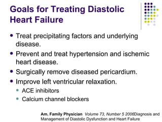Goals for Treating Diastolic Heart Failure Treat precipitating factors and underlying disease. Prevent and treat hypertension and ischemic heart disease. Surgically remove diseased pericardium. Improve left ventricular relaxation. ACE inhibitors Calcium channel blockers Am. Family Physician  Volume 73, Number 5 2006 Diagnosis and Management of Diastolic Dysfunction and Heart Failure 