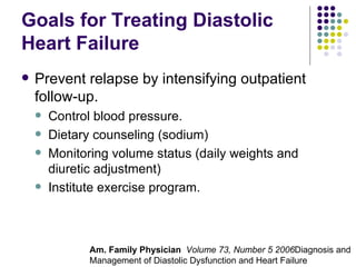 Goals for Treating Diastolic Heart Failure Prevent relapse by intensifying outpatient follow-up. Control blood pressure. Dietary counseling (sodium) Monitoring volume status (daily weights and diuretic adjustment) Institute exercise program. Am. Family Physician  Volume 73, Number 5 2006 Diagnosis and Management of Diastolic Dysfunction and Heart Failure 