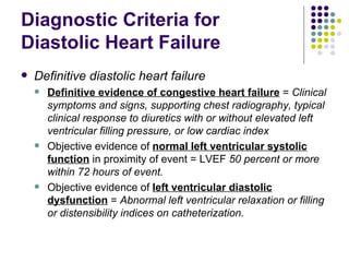 Diagnostic Criteria for Diastolic Heart Failure Definitive diastolic heart failure Definitive evidence of congestive heart failure  =  Clinical symptoms and signs, supporting chest radiography, typical clinical response to diuretics with or without elevated left ventricular filling pressure, or low cardiac index Objective evidence of  normal left ventricular systolic   function  in proximity of event = LVEF  50 percent or more within 72 hours of event. Objective evidence of  left ventricular diastolic dysfunction  =  Abnormal left ventricular relaxation or filling or distensibility indices on catheterization. 