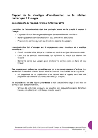 Rappel de la stratégie d’amélioration de la relation
numérique à l’usager
Les objectifs du rapport remis le 12 février 2010

L’ambition de l’administration doit être partagée autour de la priorité à donner à
l’usager
   •   Organiser l’écoute des usagers et l’analyse des remontées des utilisateurs
   •   Rendre possible la dématérialisation de bout en bout des démarches
   •   Proposer des services qui vont au-devant des besoins des usagers


L’administration doit s’appuyer sur 3 engagements pour structurer sa « stratégie
numérique » :
   •   Fournir un accès lisible, simple et cohérent aux services en ligne de l’administration
   •   Offrir plus de services personnalisés, qui répondent au mieux aux attentes des
       usagers
   •   Donner la parole aux usagers pour améliorer le service public en ligne et pour
       innover


Ces engagements doivent se concrétiser par un programme composé d’actions dont
les résultats doivent être obtenus à court terme et d’actions structurantes sur le long terme.
   •   Un programme de 25 propositions a été détaillé dans le rapport 2010 avec une
       proposition de calendrier pour chacune d’elles (cf. ci-après).


10 propositions ont été jugées prioritaires et font actuellement l’objet d’une mise en
œuvre au sein de l’administration.
   •   Un bilan de cette mise en œuvre, sur lequel se sont appuyés les experts dans leurs
       travaux, est présenté en synthèse au chapitre suivant.




   Rapport « Amélioration de la relation numérique à l’usager » - Groupe des experts numériques
                                                                              26 septembre 2011
                                                                                              9
 