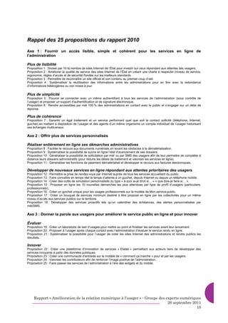 Rappel des 25 propositions du rapport 2010
Axe 1 : Fournir un accès lisible, simple et cohérent pour les services en ligne de
l’administration

Plus de lisibilité
Proposition 1 : Diviser par 10 le nombre de sites Internet de l’État pour investir sur ceux répondant aux attentes des usagers.
Proposition 2 : Améliorer la qualité de service des sites Internet de l’État en créant une charte à respecter (niveau de service,
ergonomie, règles d’accès et de sécurité) fondée sur les meilleurs standards.
Proposition 3 : Permettre de reconnaître un site officiel et son contenu au premier coup d’œil.
Proposition 4 : Systématiser la réutilisation des informations entre les administrations pour en finir avec la redondance
d’informations hétérogènes ou non mises à jour.

Plus de simplicité
Proposition 5 : Pouvoir se connecter avec un même authentifiant à tous les services de l’administration (sous contrôle de
l’usager) et proposer un support d’authentification et de signature électronique.
Proposition 6 : Rendre accessibles par mèl 100 % des administrations en contact avec le public et s’engager sur un délai de
réponse.

Plus de cohérence
Proposition 7 : Garantir un égal traitement et un service performant quel que soit le contact sollicité (téléphone, Internet,
guichet) en mettant à disposition de l’usager et des agents d’un même organisme un compte individuel de l’usager historisant
ses échanges multicanaux.

Axe 2 : Offrir plus de services personnalisés

Réaliser entièrement en ligne ses démarches administratives
Proposition 8 : Faciliter le recours aux documents numérisés en levant les obstacles à la dématérialisation.
Proposition 9 : Systématiser la possibilité de suivre en ligne l’état d’avancement de ses dossiers.
Proposition 10 : Généraliser la possibilité de sollicitation par mèl ou par SMS des usagers afin de leur permettre de compléter à
distance leurs dossiers administratifs (pour réduire les délais de traitement et valoriser les services en ligne).
Proposition 11 : Généraliser les fonctions de paiement dématérialisé et développer le recours aux factures électroniques.

Développer de nouveaux services en ligne répondant aux attentes prioritaires des usagers
Proposition 12 : Permettre la prise de rendez-vous par Internet auprès de tous les services accueillant du public.
Proposition 13 : Faire connaître en temps réel le temps d’attente à un guichet, depuis Internet ou depuis un téléphone mobile.
Proposition 14 : Créer des outils de simulation personnalisés du type « à quoi ai-je droit si… » « que dois-je faire si… ».
Proposition 15 : Proposer en ligne les 10 nouvelles démarches les plus attendues par type de profil d’usagers (particuliers,
professionnels).
Proposition 16 : Créer un guichet unique pour les usages professionnels sur le modèle de Mon.service-public.
Proposition 17 : Créer un bouquet de services minimum destiné à être proposé en ligne par les collectivités pour un même
niveau d’accès aux services publics sur le territoire.
Proposition 18 : Développer des services proactifs tels qu’un calendrier des échéances, des alertes personnalisées par
mèl/SMS.

Axe 3 : Donner la parole aux usagers pour améliorer le service public en ligne et pour innover

Évaluer
Proposition 19 : Créer un laboratoire de test d’usages pour mettre au point et finaliser les services avant leur lancement.
Proposition 20 : Proposer à l’usager après chaque contact avec l’administration d’évaluer le service rendu en ligne.
Proposition 21 : Systématiser la possibilité pour l’usager de noter les sites Internet des administrations et rendre publics les
résultats.

Innover
Proposition 22 : Créer une plateforme d’innovation de services « Etalab » permettant aux acteurs tiers de développer des
services innovants à partir des données publiques.
Proposition 23 : Créer une communauté d’entraide sur le modèle de « comment ça marche » pour et par les usagers.
Proposition 24 : Valoriser les contributeurs afin de renforcer l’image positive de l’administration.
Proposition 25 : Faire passer les services de l’administration à l’ère des widgets et du mobile.




     Rapport « Amélioration de la relation numérique à l’usager » - Groupe des experts numériques
                                                                                26 septembre 2011
                                                                                               10
 