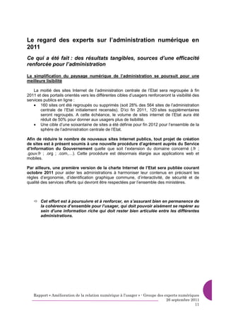 Le regard des experts sur l’administration numérique en
2011
Ce qui a été fait : des résultats tangibles, sources d’une efficacité
renforcée pour l’administration

La simplification du paysage numérique de l’administration se poursuit pour une
meilleure lisibilité

   La moitié des sites Internet de l’administration centrale de l’Etat sera regroupée à fin
2011 et des portails orientés vers les différentes cibles d’usagers renforceront la visibilité des
services publics en ligne :
   • 160 sites ont été regroupés ou supprimés (soit 28% des 564 sites de l’administration
       centrale de l’Etat initialement recensés). D’ici fin 2011, 120 sites supplémentaires
       seront regroupés. A cette échéance, le volume de sites internet de l’Etat aura été
       réduit de 50% pour donner aux usagers plus de lisibilité.
   • Une cible d’une soixantaine de sites a été définie pour fin 2012 pour l’ensemble de la
       sphère de l’administration centrale de l’Etat.

Afin de réduire le nombre de nouveaux sites Internet publics, tout projet de création
de sites est à présent soumis à une nouvelle procédure d’agrément auprès du Service
d’Information du Gouvernement quelle que soit l’extension du domaine concerné (.fr ;
.gouv.fr ; .org ; .com,…). Cette procédure est désormais élargie aux applications web et
mobiles.

Par ailleurs, une première version de la charte Internet de l’Etat sera publiée courant
octobre 2011 pour aider les administrations à harmoniser leur contenus en précisant les
règles d’ergonomie, d’identification graphique commune, d’interactivité, de sécurité et de
qualité des services offerts qui devront être respectées par l’ensemble des ministères.



       Cet effort est à poursuivre et à renforcer, en s’assurant bien en permanence de
       la cohérence d’ensemble pour l’usager, qui doit pouvoir aisément se repérer au
       sein d’une information riche qui doit rester bien articulée entre les différentes
       administrations.




   Rapport « Amélioration de la relation numérique à l’usager » - Groupe des experts numériques
                                                                              26 septembre 2011
                                                                                             11
 