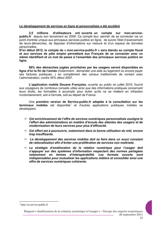Le développement de services en ligne et personnalisés a été accéléré

        2,5 millions     d'utilisateurs ont ouverts un compte sur mon.service-
public.fr depuis son lancement en 2009. Ce compte leur permet de se connecter via un
point d’entrée unique aux principaux services publics en ligne, de suivre l’état d’avancement
de leurs démarches, de disposer d’informations sur mesure et d’un espace de données
personnelles.
D’ici début 2012, le compte de « mon.service-public.fr » sera étendu au compte fiscal
et aux services de pôle emploi permettant aux Français de se connecter avec un
même identifiant et un mot de passe à l’ensemble des principaux services publics en
ligne.

       80% des démarches jugées prioritaires par les usagers seront disponibles en
ligne d’ici la fin de l’année (notamment : demander une aide au logement ou encore payer
ses factures publiques…) en complément des canaux traditionnels de contact avec
l’administration, contre 30% début 2007.

       L’application mobile Douane Française, ouverte au public en juillet 2010, fournit
aux voyageurs de nombreux conseils utiles ainsi que des informations pratiques concernant
leurs droits, les formalités à accomplir pour éviter qu'ils ne se mettent en infraction
involontairement, soit à l'arrivée, soit au départ de France.

       Une première version de Service-public.fr adaptée à la consultation sur les
terminaux mobiles est disponible1 et d’autres applications publiques mobiles se
développent.


           Cet enrichissement de l’offre de services numériques personnalisés souligne le
           l’effort des administrations en matière d’écoute des attentes des usagers et de
           modernisation de leurs services pour plus d’efficacité.
           Cet effort est à poursuivre, notamment dans la bonne utilisation du mèl, encore
           trop insuffisante.
           Le développement des services mobiles doit se faire dans un souci constant
           de rationalisation afin d’éviter une prolifération de services non maîtrisée.
           La stratégie d’amélioration de la relation numérique pour l’usager doit
           s’appuyer sur des systèmes d’information respectant des normes partagées
           notamment en termes d’interopérabilité. Les formats ouverts sont
           indispensables pour mutualiser les applications métiers et consolider ainsi une
           offre de services numériques cohérente.




1
    http://m.service-public.fr

       Rapport « Amélioration de la relation numérique à l’usager » - Groupe des experts numériques
                                                                                  26 septembre 2011
                                                                                                 12
 