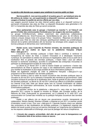 La parole a été donnée aux usagers pour améliorer le service public en ligne

       Service-public.fr, mon.service-public.fr et justice.gouv.fr, qui totalisent plus de
60 millions de visites / an, ont expérimenté un dispositif commun, permettant aux
usagers d’évaluer la qualité de service offerte par ces sites.
Les usagers pourront évaluer les sites Internet publics grâce à un dispositif commun et
permanent d’évaluation des sites de l’Etat. Le dispositif d’évaluation sera généralisé à fin
2011 à l’ensemble des sites de l’Etat qui seront conservés.

        Deux partenariats avec le groupe « Comment ça marche ? » et Yahoo.fr ont
permis d’initier des communautés d’entraide pour les usagers des services publics.
Le groupe CCM-Benchmark, éditeur notamment des plateformes collaboratives
CommentCaMarche.net, Droit-Finances.net, Santé-Médecine.net (plus de 20 millions de
visiteurs uniques chaque mois) et le groupe Yahoo ! Questions - Réponses ont décidé en
partenariat avec l’Etat de créer des rubriques spécifiquement dédiées aux problématiques
relevant de la sphère administrative afin de favoriser les échanges entre usagers sur leurs
bonnes pratiques et démarches avec l’administration.

         Etalab ouvre, sous l’autorité du Premier ministre, les données publiques de
l’Etat afin de les mettre en ligne sur la plateforme française d’Open
Data « data.gouv.fr »
         L’ouverture des données publiques (« Open Data ») contribue à renforcer la
transparence de l’action de l’Etat, à soutenir l’innovation et à développer l’économie
numérique. En permettant la création de services et d’applications utiles à tous à partir de la
réutilisation libre et gratuite des données publiques, « l’Open Data » peut par ailleurs
favoriser la recherche scientifique, accroître la compétitivité des entreprises innovantes et
participer au développement durable de notre société.
         Le décret du 21 février 2011 a créé la mission Etalab qui coordonne « l'action des
administrations de l'Etat et apporte son appui à ses établissements publics administratifs
pour faciliter la réutilisation la plus large possible de leurs informations publiques ».
Etalab est également chargée de créer la plateforme française « data.gouv.fr » qui
proposera à la libre réutilisation ces données publiques ;
Le Premier ministre a fixé le cadre de travail d’ouverture des données publiques dans la
circulaire du 26 mai 2011 qu’il a adressé à l’ensemble des membres du gouvernement. Cette
circulaire consacre le principe de la réutilisation libre, facile et gratuite du plus grand nombre
de données publiques. Le décret du 26 mai 2011 prévoit par ailleurs la publication préalable
sur Internet d’une liste, fixée par décret après avis du Conseil d’orientation de l’édition
publique et de l’information administrative, de toute nouvelle redevance pour réutilisation
d’informations publiques ;
         La première version de la plateforme « data.gouv.fr » sera mise en ligne début
décembre 2011 comme l’a rappelé la ministre du Budget, des Comptes publics, de la
Réforme de l’Etat, Porte-parole du gouvernement, qui a présenté le 31 août 2011 une
communication en Conseil des ministres sur la politique française d’ouverture des données
publiques ;
         Etalab a par ailleurs mis en œuvre une gouvernance ouverte, transparente et
collaborative. Séverin Naudet, Directeur d’Etalab, a organisé en juin 2011 un premier comité
d’orientation ouvert à tous. Pour que « data.gouv.fr » réponde toujours mieux aux attentes
des producteurs et des réutilisateurs de données publiques, il a également organisé des
ateliers de travail ouverts à tous qui ont permis d’échanger sur l’ergonomie de la plateforme,
sur les espaces collaboratifs et d’échange, ainsi que de partager les retours d’expérience.

       L’écoute des usagers, primordiale, doit aller de pair avec la transparence sur
       l’évaluation faite et les actions mises en œuvre.


   Rapport « Amélioration de la relation numérique à l’usager » - Groupe des experts numériques
                                                                              26 septembre 2011
                                                                                             13
 