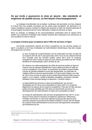 Ce qui invite à poursuivre la mise en œuvre : des standards et
exigences de qualité accrus, un fort besoin d’accompagnement

       La stratégie d’amélioration de la relation numérique doit permettre à la fois d’aligner
la France face aux progrès accomplis par les autres pays européens, de répondre à un
niveau d’exigence toujours croissant à l’égard des services en ligne de manière générale et
d’accompagner les personnes les moins habituées à utiliser les services en ligne.
Dans ce contexte, la stratégie et les recommandations présentées dans le rapport 2010
restent non seulement d’actualité mais rendent d’autant plus nécessaire d’en poursuivre et
d’en accélérer la mise en œuvre.


Le progrès d’autres pays européens dans l’offre de services en ligne

        Une étude comparative récente de l’Union européenne sur les services publics en
ligne2 a souligné un bon taux d’utilisation de l’administration électronique mais des marges
de progrès pour la France :

                   -    Le taux d’usage de l’e-administration par les particuliers est bien au-delà de
                        la moyenne de l’UE (42 % des personnes entre 16 et 74 ans utilisent Internet
                        pour interagir avec les services publics contre 28 % pour la moyenne
                        européenne) mais il reste en deçà du seuil critique permettant de tirer l’entier
                        bénéfice de l’automatisation dans nombre de cas.

                   -    On observe une nette progression de l’offre de services publics en ligne en
                        France mais qui demeure globalement moins rapide que dans le reste de
                        l’Union européenne. Pour autant, la constitution de portails uniques faciles
                        d’accès et orientés utilisateurs ouvre des perspectives, en particulier en
                        matière d’offre de services personnalisés, la France ayant obtenu une note
                        de 100 % pour la mise en place de son portail Service-public.fr/Mon.service-
                        public.fr, sur 3 critères : facilité d’utilisation (Usability), conception orientée
                        utilisateur (User-focused design) et approche « Guichet unique ».

                   -    La disponibilité des services en ligne est satisfaisante, les services
                        développés par la France sont accessibles en ligne à 85 % en moyenne,
                        légèrement au-dessus de la moyenne européenne. Près des 4/5 des services
                        publics de base identifiés par l’UE dans son benchmark annuel sur le
                        développement de l’administration en ligne sont accessibles en ligne.3

                   -    Le niveau de sophistication des services est globalement bon (94 %, ce qui
                        situe la France dans la moyenne européenne supérieure). Néanmoins,
                        l’ambition de franchir un cap et de rejoindre le groupe des pays les plus
                        avancés suppose de poursuivre les efforts entrepris à ce jour afin de réduire
                        les ruptures entre administrations et promouvoir des approches d’ensemble
                        par événement de vie.



2
    Digitizing Public Services in Europe : putting ambition into action, 2010 Capgemini Benchmark Measurement
3
    Op. cit., note 1



       Rapport « Amélioration de la relation numérique à l’usager » - Groupe des experts numériques
                                                                                  26 septembre 2011
                                                                                                 14
 