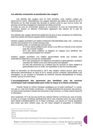 Les attentes croissantes et paradoxales des usagers

        Les attentes des usagers sont en forte évolution, avec certains usages qui
deviennent la norme. Généralement, les usagers attendent des délais de réponse de 24 à
48 heures sur les mèls envoyés des services du secteur privé ou que, tout au moins, les
services concernés s’engagent et respectent les délais annoncés.
À l’instar du suivi de commandes associé au e-commerce, le suivi de l’avancement des
démarches devient un élément d’information également très attendu de la part de
l’administration.

Ces attentes des usagers deviennent également de plus en plus complexes et multiformes,
exprimant parfois des besoins apparemment contradictoires.

Certains usagers souhaitent une relation entièrement dématérialisée (web, mèl…) tandis que
d’autres sont partisans d’un contact physique réel.
Dans la sphère privée, on constate par exemple que :
           - 51 % des clients préfèrent avoir accès à une offre sur Internet à tout moment
               avec des conseils simples4
           - 40 % des clients préfèrent se déplacer en magasin pour bénéficier des
               conseils personnalisés d’un vendeur5

Certains usagers souhaitent une relation personnalisée tandis que d’autres sont
profondément attachés au principe de confidentialité :
          - 50 % des possesseurs de téléphone permettant la géolocalisation acceptent
              volontiers de l’utiliser et en sont même parfois très adeptes6
          - Un tiers des personnes qui n’utilisent pas les services en ligne rejettent la
              géolocalisation pour en éviter une exploitation à des fins commerciales7

Selon le baromètre de Service-public.fr, 94 % des usagers veulent pouvoir gérer leurs
démarches administratives en ligne et 93 % veulent pouvoir contacter l’administration par
messagerie, ce qui souligne la nécessité de combiner services dématérialisés et contact
humain, quel qu’en soit le canal.

L’accompagnement des personnes peu familières avec les services
numériques reste indispensable pour éviter le risque d’un fossé numérique

        D’après l’étude du Centre d’analyse stratégique sur le fossé numérique8, il y aurait,
non pas un, mais trois fossés numériques : un fossé générationnel (exclusion des seniors),
un fossé social (exclusion sociale des personnes à bas revenus), un fossé culturel (fossé lié
à l’éducation).

Avec seulement 19 % de ses plus de 65 ans utilisant Internet, la France est, avec la Corée,
le pays où le fossé numérique générationnel est le plus important parmi les pays étudiés
dans l’étude CAS-BearingPoint sur le fossé numérique. Les seniors en France paraissent
plus isolés que dans certains pays, qui ont mieux préparé la population à l’utilisation



4
  Podium de La Relation Client 2011 - BearingPoint
5
  Op.cité
6
  Op. cité
7
  Op. cité
8
  Etude Fossé Numérique réalisée conjointement par le CAS (Centre d’Analyse Stratégique) et le cabinet BearingPoint - 2010


     Rapport « Amélioration de la relation numérique à l’usager » - Groupe des experts numériques
                                                                                26 septembre 2011
                                                                                               15
 