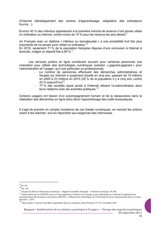d’Internet (développement des centres d’apprentissage, adaptation des ordinateurs
fournis…).

Environ 40 % des individus appartenant à la première tranche de revenus n’ont jamais utilisé
un ordinateur ou Internet, contre moins de 10 % pour les revenus les plus élevés.9

Un Français avec un diplôme « inférieur au baccalauréat » a une probabilité huit fois plus
importante de ne jamais avoir utilisé un ordinateur.10
En 2010, seulement 71 % de la population française dispose d’une connexion à Internet à
domicile, malgré un objectif fixé à 80 % 11.


       Les services publics en ligne constituent souvent pour certaines personnes une
motivation pour utiliser des technologies numériques (solution « gagnant-gagnant » pour
l’administration et l’usager, qu’il soit particulier ou professionnel)
            - Le nombre de personnes effectuant des démarches administratives et
                fiscales sur Internet a quasiment doublé en cinq ans, passant de 12 millions
                en 2005 à 23 millions en 2010 (22 % de la population il y a cinq ans, contre
                43 % aujourd’hui)12.
            - 77 % des sociétés ayant accès à l’Internet utilisent l’e-administration dans
                leurs relations avec les autorités publiques.13

Certains usagers ont besoin d’un accompagnement humain et de la réassurance dans la
réalisation des démarches en ligne et/ou dans l’apprentissage des outils bureautiques.


Il s’agit de prendre en compte l’existence de ces fossés numériques, en menant les actions
visant à les résorber, tout en répondant aux exigences des internautes.




9
  Op. cité
10
   Op. cité
11
   Groupe de réflexion Renaissance numérique – Rapport Assemblée Nationale – révolution numérique (P 266)
12
   Étude réalisée par le CREDOC pour le Conseil général de l’industrie, de l’énergie et des technologies et l’Autorité de régulation des
communications électroniques et des postes (ARCEP), « Diffusion des technologies de l’information et de la communication dans la société
française », 2010
13
   Bruno Mura, L’Internet haut débit se généralise dans les entreprises, Insee Première N°1323, novembre 2010


     Rapport « Amélioration de la relation numérique à l’usager » - Groupe des experts numériques
                                                                                26 septembre 2011
                                                                                               16
 