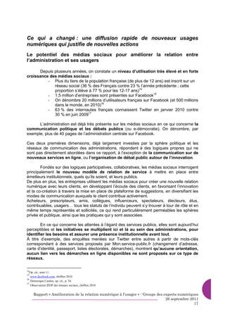 Ce qui a changé : une diffusion rapide de nouveaux usages
numériques qui justifie de nouvelles actions
Le potentiel des médias sociaux pour améliorer la relation entre
l’administration et ses usagers

      Depuis plusieurs années, on constate un niveau d’utilisation très élevé et en forte
croissance des médias sociaux :
          - Plus du tiers de la population française (de plus de 12 ans) est inscrit sur un
             réseau social (36 % des Français contre 23 % l’année précédente ; cette
             proportion s’élève à 77 % pour les 12-17 ans)14
          - 1,5 million d’entreprises sont présentes sur Facebook15
          - On dénombre 20 millions d’utilisateurs français sur Facebook (et 500 millions
             dans le monde, en 2010)16
          - 63 % des internautes français connaissent Twitter en janvier 2010 contre
             30 % en juin 200917

      L’administration est déjà très présente sur les médias sociaux en ce qui concerne la
communication politique et les débats publics (ou e-démocratie). On dénombre, par
exemple, plus de 40 pages de l’administration centrale sur Facebook.

Ces deux premières dimensions, déjà largement investies par la sphère politique et les
réseaux de communication des administrations, répondent à des logiques propres qui ne
sont pas directement abordées dans ce rapport, à l’exception de la communication sur de
nouveaux services en ligne, ou l’organisation de débat public autour de l’innovation.

        Fondés sur des logiques participatives, collaboratives, les médias sociaux interrogent
principalement le nouveau modèle de relation de service à mettre en place entre
émetteurs institutionnels, quels qu’ils soient, et leurs publics.
De plus en plus, les entreprises utilisent les médias sociaux pour créer une nouvelle relation
numérique avec leurs clients, en développant l’écoute des clients, en favorisant l’innovation
et la co-création à travers la mise en place de plateforme de suggestions, en diversifiant les
modes de communication auxquels le client contribue activement.
Acheteurs, prescripteurs, amis, collègues, influenceurs, spectateurs, électeurs, élus,
contribuables, usagers… tous les statuts de l’individu peuvent s’y trouver à tour de rôle et en
même temps représentés et sollicités, ce qui rend particulièrement perméables les sphères
privée et publique, ainsi que les pratiques qui y sont associées.

        En ce qui concerne les attentes à l’égard des services publics, elles sont aujourd’hui
perceptibles et les initiatives se multiplient ici et là au sein des administrations, pour
identifier les besoins et assurer une présence institutionnelle avant tout.
À titre d’exemple, des enquêtes menées sur Twitter entre autres à partir de mots-clés
correspondant à des services proposés par Mon.service-public.fr (changement d’adresse,
carte d’identité, passeport, listes électorales, démarches), montrent qu’aucune orientation,
aucun lien vers les démarches en ligne disponibles ne sont proposés sur ce type de
réseaux.

14
  Op. cit., note 11
15
   www.facebook.com, chiffres 2010
16
   Dominique Cardon, op. cit., p. 54.
17
   Observatoire IFOP des réseaux sociaux, chiffres 2010


     Rapport « Amélioration de la relation numérique à l’usager » - Groupe des experts numériques
                                                                                26 septembre 2011
                                                                                               17
 