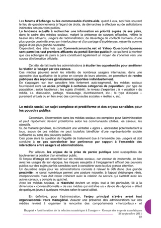 Les forums d’échange ou les communautés d’entre-aide, quant à eux, sont très souvent
le lieu de questionnements à l’égard de droits, de démarches à effectuer ou de sollicitations
indirectes des pouvoirs publics.
La tendance actuelle à rechercher une information en priorité auprès de ses pairs,
dans le cadre des médias sociaux, malgré la présence de sources officielles, reflète le
besoin des citoyens, usagers de l’administration, de davantage de contacts humains, d’une
plus grande proximité avec son interlocuteur et d’un partage d’expériences, ressentis comme
gages d’une plus grande neutralité.
Cependant, des sites tels que Commentcamarche.net et Yahoo Questions/réponses
sont parmi les tout premiers affluents du portail Service-public.fr, ce qui tend à montrer
que ces échanges de pairs à pairs constituent également un moyen de s’orienter vers une
source d’information officielle.

        Cet état de fait invite les administrations à étudier les opportunités pour améliorer
la relation à l’usager par ces canaux.
Ces médias peuvent servir les intérêts de nombreux usagers internautes, dans une
approche plus qualitative de la prise en compte de leurs attentes, en permettant de rendre
publiques des réponses généralement apportées individuellement.
En s’appuyant sur leur caractère très fortement auto-segmenté, les médias sociaux
fournissent alors un accès privilégié à certaines catégories de population : par type de
population ; selon l’audience ; les sujets d’intérêt ; le niveau d’expertise ; la « vocation » du
média, i.e. discussion, partage, réseautage, divertissement, etc. ; le type d’espace –
purement virtuels ou en lien avec des communautés sociales « réelles », etc.


Le média social, un sujet complexe et protéiforme et des enjeux sensibles pour
les pouvoirs publics

        Cependant, l’intervention dans les médias sociaux est complexe pour l’administration
et peut rapidement devenir protéiforme selon les communautés ciblées, les canaux, les
objectifs.
Si, de manière générale, ils constituent une véritable « agora », accessible potentiellement à
tous, aucun de ces médias ne peut toutefois bénéficier d’une représentativité sociale
suffisante au sens des pouvoirs publics.
Ceci pose alors la question de l’égalité de traitement due à l’ensemble des usagers et doit
conduire à ne pas survaloriser leur pertinence par rapport à l’ensemble des
interactions entre usagers et administrations.

        Par ailleurs, les enjeux de la prise de parole publique sont susceptibles de
bouleverser la position d’un émetteur public.
Si l’enjeu d’image est essentiel sur les médias sociaux, car vecteur de modernité, en lien
avec les usages de son époque, les risques assujettis à l’engagement officiel des pouvoirs
publics sur des sujets parfois sensibles sont à considérer avec la plus grande attention.
Un deuxième enjeu pour les administrations consiste à relever le défi d’une plus grande
proximité : le canal numérique permet une posture nouvelle, à l’appui d’échanges réels,
interpersonnels mais doit rester cohérent avec la relation de service qui s’établit avec les
autres canaux, y compris au guichet.
Avec les médias sociaux, la réactivité devient un enjeu tout à fait particulier, lié à la
dimension « conversationnelle » de ces médias qui entraîne un « devoir de réponse » allant
de quelques jours à quelques minutes selon le canal utilisé.

      En définitive, pour l’administration, l’enjeu principal s’avère avant tout
organisationnel voire managérial. Assurer une présence des administrations sur ces
médias revient à organiser la rencontre des comportements « horizontaux » et

   Rapport « Amélioration de la relation numérique à l’usager » - Groupe des experts numériques
                                                                              26 septembre 2011
                                                                                             18
 