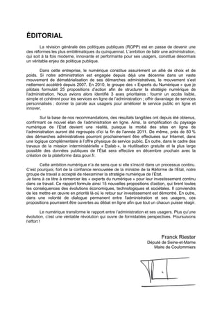 ÉDITORIAL
        La révision générale des politiques publiques (RGPP) est en passe de devenir une
des réformes les plus emblématiques du quinquennat. L’ambition de bâtir une administration,
qui soit à la fois moderne, innovante et performante pour ses usagers, constitue désormais
un véritable enjeu de politique publique.

        Dans cette entreprise, le numérique constitue assurément un allié de choix et de
poids. Si notre administration est engagée depuis déjà une décennie dans un vaste
mouvement de dématérialisation de ses démarches administratives, le mouvement s’est
nettement accéléré depuis 2007. En 2010, le groupe des « Experts du Numérique » que je
pilotais formulait 25 propositions d’action afin de structurer la stratégie numérique de
l’administration. Nous avions alors identifié 3 axes prioritaires : fournir un accès lisible,
simple et cohérent pour les services en ligne de l’administration ; offrir davantage de services
personnalisés ; donner la parole aux usagers pour améliorer le service public en ligne et
innover.

       Sur la base de nos recommandations, des résultats tangibles ont depuis été obtenus,
confirmant ce nouvel élan de l’administration en ligne. Ainsi, la simplification du paysage
numérique de l’État devient une réalité, puisque la moitié des sites en ligne de
l’administration auront été regroupés d’ici la fin de l’année 2011. De même, près de 80 %
des démarches administratives pourront prochainement être effectuées sur Internet, dans
une logique complémentaire à l’offre physique de service public. En outre, dans le cadre des
travaux de la mission interministérielle « Etalab », la réutilisation gratuite et la plus large
possible des données publiques de l’État sera effective en décembre prochain avec la
création de la plateforme data.gouv.fr.

       Cette ambition numérique n’a de sens que si elle s’inscrit dans un processus continu.
C’est pourquoi, fort de la confiance renouvelée de la ministre de la Réforme de l’État, notre
groupe de travail a accepté de réexaminer la stratégie numérique de l’État.
Je tiens à ce titre à remercier les « experts du numérique » pour leur investissement continu
dans ce travail. Ce rapport formule ainsi 15 nouvelles propositions d’action, qui tirent toutes
les conséquences des évolutions économiques, technologiques et sociétales. Il conviendra
de les mettre en œuvre en priorité là où le retour sur investissement est démontré. En outre,
dans une volonté de dialogue permanent entre l'administration et ses usagers, ces
propositions pourraient être ouvertes au débat en ligne afin que tout un chacun puisse réagir.

          Le numérique transforme le rapport entre l’administration et ses usagers. Plus qu’une
évolution, c’est une véritable révolution qui ouvre de formidables perspectives. Poursuivons
l’effort !


                                                                            Franck Riester
                                                                    Député de Seine-et-Marne
                                                                       Maire de Coulommiers
 