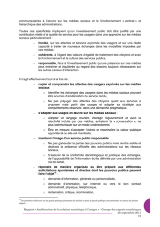 communautaires à l’œuvre sur les médias sociaux et le fonctionnement « vertical » et
hiérarchique des administrations.

Toutes ces spécificités impliquent qu’un investissement public doit être justifié par une
contribution réelle à la qualité de service pour les usagers dans une approche sur les médias
sociaux particulièrement :
                 -    fondée, sur les attentes et besoins exprimés des usagers et sur une réelle
                      capacité à traiter de nouveaux échanges dans les modalités imposées par
                      ces médias,
                 -    cohérente, à l’égard des valeurs d’égalité de traitement des citoyens et avec
                      le fonctionnement et la culture des services publics,
                 -    responsable, face à l’investissement public qu’une présence sur ces médias
                      peut entraîner et équilibrée au regard des besoins toujours nécessaires sur
                      les autres canaux d’interaction.


Il s’agit effectivement tout à la fois de :
                 -    capter et comprendre les attentes des usagers exprimés sur les médias
                      sociaux
                            o     Identifier les échanges des usagers dans les médias sociaux pouvant
                                  être sources d’amélioration du service rendu,
                            o     Ne pas préjuger des attentes des citoyens quant aux services à
                                  proposer mais partir des usages et adapter sa stratégie aux
                                  comportements observés, dans une démarche pragmatique,
                 -    s’adapter aux usages en œuvre sur les médias sociaux :
                            o     Adopter un langage courant, interagir régulièrement et avec la
                                  réactivité induite par ces médias, entretenir la « conversation », ne
                                  plus communiquer sur un mode unidirectionnel,
                            o     Être en mesure d’accepter l’échec et reconnaître la valeur publique
                                  apportée là où elle est manifeste,
                 -    maintenir l’image d’un service public responsable
                            o     Ne pas galvauder la parole des pouvoirs publics mais rendre visible et
                                  distincte la présence officielle des administrations sur les réseaux
                                  sociaux,
                            o     S’assurer de la conformité déontologique et juridique des échanges,
                                  de l’opposabilité de l’information écrite délivrée par une administration
                                  via ce canal,
                 -    répondre de manière organisée ou être préparé aux différentes
                      sollicitations spontanées et directes dont les pouvoirs publics peuvent
                      faire l’objet18 :
                            o     demande d’information, générale ou personnalisée,
                            o     demande d’orientation, sur Internet                              ou vers          le bon contact
                                  administratif, physique, téléphonique,
                            o     réclamation, critique, récrimination,

18
   De premières réflexions sur les grands principes permettant de faciliter la prise de parole publique sont présentées en annexe du présent
rapport.


     Rapport « Amélioration de la relation numérique à l’usager » - Groupe des experts numériques
                                                                                26 septembre 2011
                                                                                               19
 