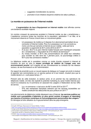 o     suggestion d’amélioration du service,
                          o     promotion d’une initiative citoyenne créatrice de valeur publique…



La montée en puissance de l’Internet mobile

       L’augmentation du taux d’équipement en Internet mobile s’est affirmée comme
une tendance sociétale majeure.

Un nombre croissant de personnes accèdent à l’Internet mobile via des « smartphones ».
L’appétence concerne toutes les tranches de la population, génération Y en tête, et le
mouvement observé en France s’inscrit dans un mouvement global :

                -    Un possesseur de mobile sur 2 dispose d’un abonnement permettant de se
                     connecter à l’Internet mobile. Plus d’un possesseur sur 3 se connecte au
                     moins une fois par semaine à Internet via son mobile ; cette part de la
                     population a augmenté de 60 % entre 2010 et 201119
                -    À ce jour, 46,2 % du parc Internet mobile français sont maintenant composés
                     de « smartphones », l’équivalent de 27,8 millions de terminaux20
                -    Au niveau mondial, si 80 % des consommateurs ont utilisé leur ordinateur
                     pour accéder au web dans les 7 derniers jours, ce pourcentage s’élève à
                     60 % pour les connexions mobiles.21

Le téléphone mobile est à considérer comme un mode d’accès croissant à Internet et
constitue de plus en plus le moyen privilégié de relation de l’usager avec son
environnement proche, qu’il s’agisse de ses connaissances ou contacts sur les réseaux
sociaux, de ses fournisseurs ou de l’administration.

Ce rapport de proximité ouvre un nouvel espace de dialogue où l’usager est enclin à évaluer
et apporter ses commentaires sur un service partout et à tout instant, d’autant plus que le
mobile devient un « outil passe-temps »22.

Prenant acte de cette évolution, le secteur privé, et en premier lieu les opérateurs de
téléphonie mobile, ont très vite exploité le potentiel marketing du canal mobile Internet pour
nourrir la croissance du m-commerce en associant les usagers à l’élaboration de leur offre
de service.
            - Le « m-commerce » s’est accru de 86 % entre 2010 et 201123.
            - 57% des entreprises françaises estiment que les services accessibles sur
                mobile constituent les débouchés les plus porteurs en 2011.24

Les abonnements de téléphonie mobile dépassant ceux d’Internet, les services publics sur
mobile sont susceptibles d’atteindre un plus grand nombre d’usagers et répondent
aux besoins d’inclusion numérique et d’accompagnement personnalisé des usagers.25
En témoigne la forte utilisation du m-gouvernement dans les pays émergents.

19
   GroupM, SFR Regie, Observatoire de l’Internet Mobile, 3e édition
20
   http://www.actutic.com/2011/02/des-statistiques-revelatrices-sur-la-situation-de-la-telephonie-mobile-en-france
21
   Google and the Mobile Marketing Association Survey, http://www.digby.com/mobile-industry-resources/mobile-industry-statistics/
22
   Fond européen de développement, Mobi-solutions, Mobile Government : 2010 and beyond, janv. 2010
23
   Appcelerator and IDC as reported by Mobile Commerce Daily
24
   Emarker, http://www.digby.com/mobile-industry-resources/mobile-industry-statistics/
25
   Fond européen de développement, Mobi-solutions, Mobile Government : 2010 and beyond, janv. 2010


     Rapport « Amélioration de la relation numérique à l’usager » - Groupe des experts numériques
                                                                                26 septembre 2011
                                                                                               20
 