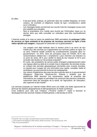 En effet :
               -    Il est plus facile, pratique, en particulier dans les ruralités éloignées, et moins
                    coûteux, de s’acheter un téléphone mobile de type « smartphone » plutôt
                    qu’un ordinateur.
               -    Les messages textes conviennent aux sourds mais les messages vocaux sont
                    plus adaptés aux aveugles.
               -    Seul le propriétaire d’un mobile sera touché par l’information reçue sur ce
                    dernier alors que celle consultée sur ordinateur peut être éventuellement
                    partagée.

L’Internet mobile et la mise en place de plateformes SMS permettent de prolonger l’offre
de services en ligne existante et de proposer de nouveaux services en ligne à forte
valeur ajoutée aux usagers, s’appuyant en particulier sur la géolocalisation :

               -    Les usagers sont déjà habitués dans le secteur privé à se servir de leur
                    mobile pour des services qui s’apparentent aux services publics en ligne. En
                    ce sens, l’Internet mobile conforte les investissements consentis dans l’e-
                    gouvernement : en 2010, dans les principaux pays de l’OCDE, 62 % des
                    consommateurs utilisent leur « smartphone » pour chercher une direction ou
                    un point de vente, 38 % pour vérifier le statut de leur dossier et 32 % pour
                    consulter des études sur les produits proposés26.
               -    En outre, des prestations de service public émergent progressivement selon
                    une logique allant au-delà de la simple mise à disposition de données brutes,
                    en croisant des données géographiques dormantes avec d’autres données.
                    Le résultat pour l’usager est une information plus rapide, complète, lisible et
                    synthétique, qui peut prendre la forme de cartographies.
               -    Les retours d’expérience des pays les plus avancés dans le m-gouvernement
                    (Singapour, États-Unis, Royaume-Uni, Estonie…) révèlent que les
                    plateformes SMS assurent une transmission rapide et proactive des
                    informations aux usagers et permettent de construire des parcours cohérents,
                    notamment dans les domaines de la santé, de l’agriculture, de l’éducation,
                    des urgences et des impôts27.

Les services proposés sur Internet mobile offrent ainsi une réelle une réelle opportunité de
diminuer les aspects géographiques et démographiques du fossé numérique.
C’est d’ailleurs pour cela que l’initiative « Proxima mobile »28, visant à favoriser le
développement des services mobiles d’intérêt général, a été lancée en 2010.




26
   Etude IDC, http://www.digby.com/mobile-industry-resources/mobile-industry-statistics/
27
   Fond européen de développement, Mobi-solutions, Mobile Government : 2010 and beyond, janv. 2010
28
   http://www.proximamobile.fr/


     Rapport « Amélioration de la relation numérique à l’usager » - Groupe des experts numériques
                                                                                26 septembre 2011
                                                                                               21
 