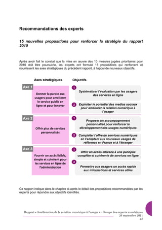 Recommandations des experts

15 nouvelles propositions pour renforcer la stratégie du rapport
2010



Après avoir fait le constat que la mise en œuvre des 10 mesures jugées prioritaires pour
2010 doit être poursuivie, les experts ont formulé 15 propositions qui renforcent et
nourrissent les axes stratégiques du précédent rapport, à l’appui de nouveaux objectifs.


           Axes stratégiques            Objectifs

  Axe 1                                  1
                                             Systématiser l’évaluation par les usagers
            Donner la parole aux                      des services en ligne
           usagers pour améliorer
              le service public en
            ligne et pour innover        2   Exploiter le potentiel des medias sociaux
                                              pour améliorer la relation numérique à
                                                              l’usager

  Axe 2                                  1
                                                  Proposer un accompagnement
                                                  personnalisé pour renforcer le
            Offrir plus de services           développement des usages numériques
                personnalisés
                                         2   Compléter l’offre de services numériques
                                              en l’adaptant aux nouveaux usages de
                                                référence en France et à l’étranger

  Axe 3                                  1
                                               Offrir un accès efficace à une panoplie
          Fournir un accès lisible,          complète et cohérente de services en ligne
          simple et cohérent pour
                                         2
           les services en ligne de
               l’administration               Permettre aux usagers un accès rapide
                                                aux informations et services utiles




Ce rapport indique dans le chapitre ci-après le détail des propositions recommandées par les
experts pour répondre aux objectifs identifiés.




   Rapport « Amélioration de la relation numérique à l’usager » - Groupe des experts numériques
                                                                              26 septembre 2011
                                                                                             23
 